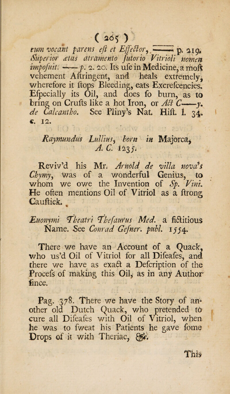 ( 265 > turn vocant parens eft et Ejfeftor^-p* 9, Superior eetas atrament0 futorio Vitribli nomen impofuit: •— p. 2. 20, Its ufe in Medicine, a mofi vehement Aftringent, and heals extremely* wherefore it flops Bleeding, eats Excrefcencies* Efpecially its Oil, and does fo burn, as to bring on Crufts like a hot Iron, or Aft C->y* de Cakantho. See Pliny’s Nat. Hift. 1. 34* c. 12. ' ‘ > . y ■ . ' \ :• • x ' » ■ * Raymundus Lulliusi horn in Majorca* ? A. C il Reviv’d his Mr. Arnold de villa novcfs Chymy, was of a wonderful Genius, to whom we owe the Invention of Sp. VinL He often mentions Oil of Vitriol as a ftrong Cauftick. , Euonymi rfheatri rfhefaurus Med. a fiftitious Name. See Conrad Gefner. pull. 155^. There we have an Account of a Quack, who us’d Oil of Vitriol for all Difeafes, and there we have as exaft a Defcription of the Procefs of making this Oil* as in any Author fmce. Pag. 378. There we have the Story of am other old Dutch Quack, who pretended t<> cure all Difeafes with Oil of Vitriol, when he v/as to fweat his Patients he gave forne Drops of it with Theriac,