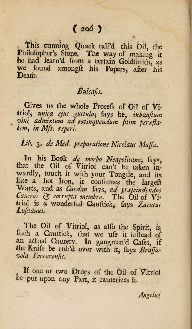 (Ho6 y „ This cunning Quack call’d this Oil, the Philofopher’s Stone. The way of making it he had learn’d from a certain Goldfmith, as we found amongft his Papers* after his Death. Gives tts the whole Procefs of Oil of Vi- Uio!, mica ejus guttula* fays he, mhauftum 'viiii admixtum ad extinquendum [aim per<efia.- tenif in Mfs. rsperi. \ $ j Lib. 3^ de Med* preparation? Nicolaus Majfa. In his Book de morho Nedpolitano, faySj chat the Oil of Vitriol can’t be taken in¬ wardly, touch it with your Tongue, and its like a hot Iron, it confumes the largeft 1/Varts, and as Cardan fays, ad preefcindendos Cancros corrupta membra. The Oil of Vi¬ triol is a wonderful Gauftiek, fays Zacutus Lnfit anus. The Oil of Vitriol, as alfo the Spirit, is fuch a Cauftick, that we ufe it inftead of an adlual Cautery. In gangreen’d Cafes, if the Knife be rul'd over with it, fays Brajfa& *vola Ferrarenfis. t If one or two Drops of the Oil of Vitriol be put upon any Part, it cauterizes it. Angelas