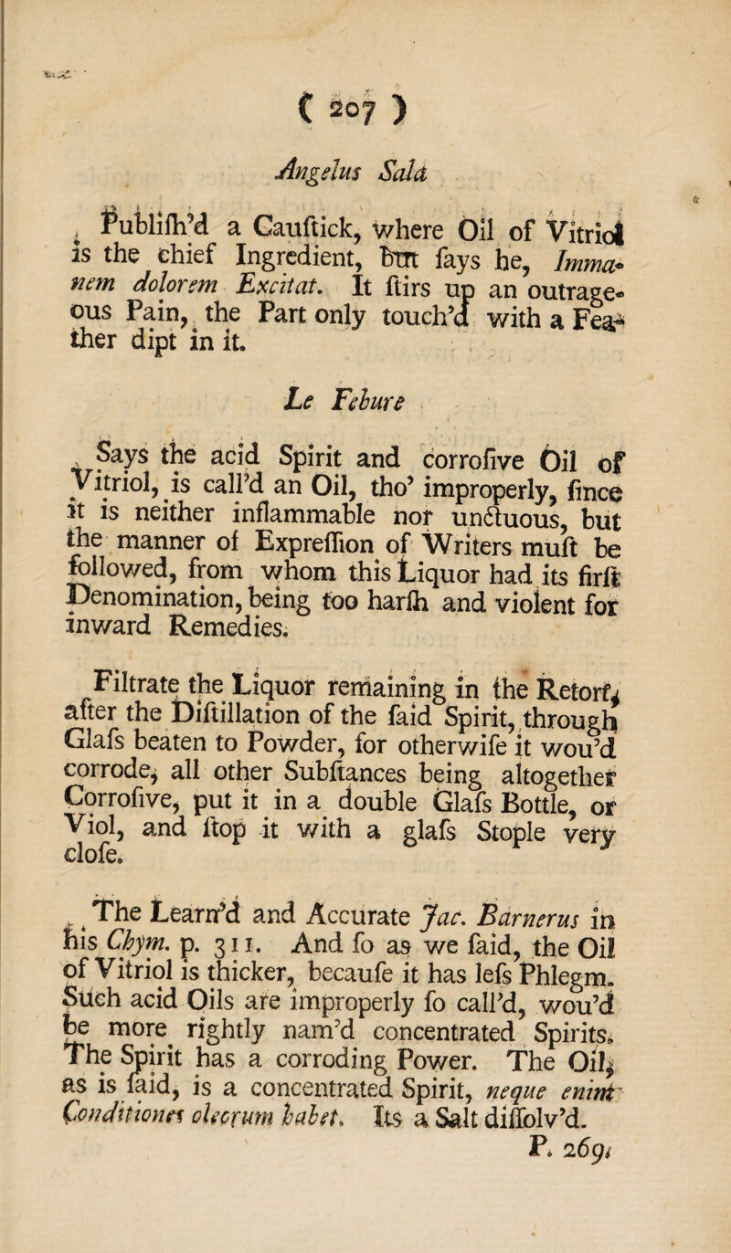 Angelus Said , Lublifh’d a Cauftick, where Oil of Vitriol is the chief Ingredient, but fays he, Imma* tiem dolorem Excitat. It ftirs up an outrage¬ ous Pain, the Part only touch’d with a Fea¬ ther dipt in it. Le Felure Says the acid Spirit and corrofive Oil of Vitriol, is call’d an Oil, tho’ improperly, fince it is neither inflammable nor u ncluous, but the manner of Expreflion of Writers muft be followed, from whom this Liquor had its firft Denomination, being too harfh and violent for inward Remedies. Filtrate the Liquor remaining in the Retorts after the Diftillation of the faid Spirit, through Glafs beaten to Powder, for otherwise it wou’d corrode* all other Subftances being altogether Corrofive, put it in a double Glafs Bottle, or Viol, and ftop it with a glafs Staple very clofe. .. The Learn’d and Accurate Jac. Barnerus in his Cbym. p. 311. And fo as we faid, the Oil of Vitriol is thicker, becaufe it has lefs Phlegm. Such acid Oils are improperly fo call’d, wou’d be more rightly nam’d concentrated Spirits. The Spirit has a corroding Power. The Oil* as is faid, is a concentrated Spirit, neque mint' Conditions oUorum hahet. Its a Salt diflolv’d. P. 2691