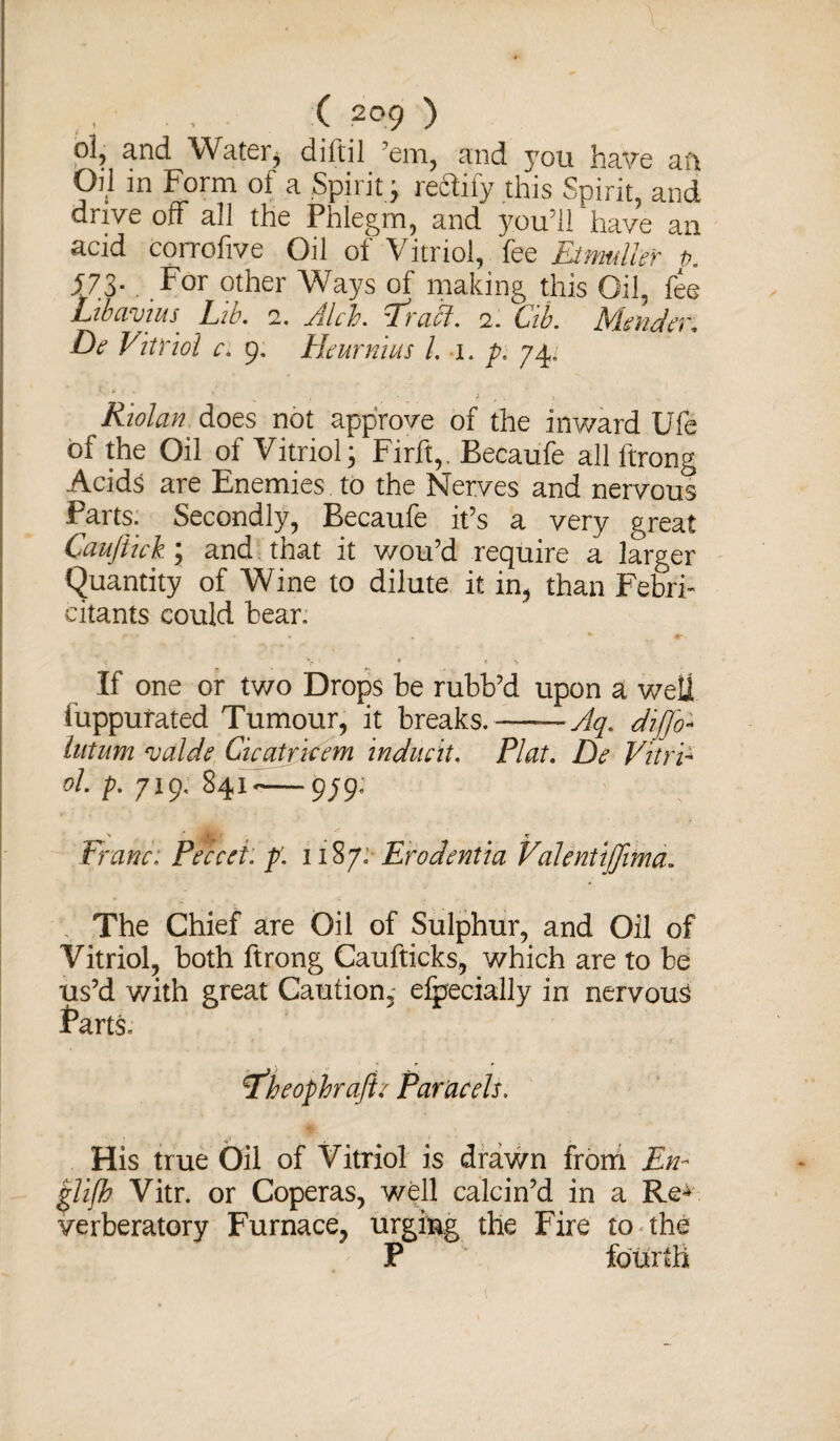 ol, and Water, diftil ’em, and you have aft Oil in Form of a Spirit j readily this Spirit, and drive off all the Phlegm, and you’ll have an acid corrofive Oil of Vitriol, fee Etmulkr t>. 57.3-..For other Ways of making this Oil, fee LibavtuS' Lib. 2. Aleh. T'rabl. 2. Cib. Mender. De Vitriol c. 9. Heurnius l. 1. p. 74. * ' * , * > , . t ... Riolan does not approve of the inward Ufe of the Oil of Vitriol; Firft,, Becaufe all ftrong Acids are Enemies to the Nerves and nervous Parts. Secondly, Becaufe it’s a very great Canjiick \ and that it wou’d require a larger Quantity of Wine to dilute it in, than Febri- citants could bear. • T « > - * t > If one or two Drops be rubb’d upon a well iuppurated Tumour, it breaks.-Aq. di[fo- lutum njalde Cicatricem indued. Plat. De Vitri¬ ol. p. yig. 841*-979; Franc: Peccet. p: 1187: Erodentia Valenttffimd. The Chief are Oil of Sulphur, and Oil of Vitriol, both ftrong Caufticks, which are to be us’d with great Caution, efpecially in nervous farts. P’heophrajie Paracels. His true Oil of Vitriol is drawn from En¬ glish Vitr. or Coperas, well calcin’d in a Re** verberatory Furnace, urging the Fire to the P fourth