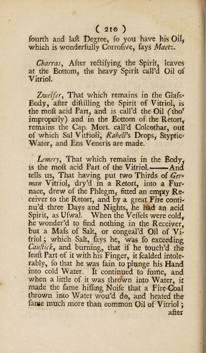 fourth and laft l)egree, fo you have his Oil* which is wonderfully Corrofive, fays Maetz. Charras, After redlifying the Spirit, leaves at the Bottom, the heavy Spirit call’d Oil of Vitriol* Ziwdfir1 That which remains in the Glafs- Body, after diftilling the Spirit of Vitriol, is the moft acid Part, and is call’d the Oil (tho* improperly) and in the Bottom of the Retort, remains the Cap. Mort. call’d Colcothar, out of v/hich Sal Vitrioli, RabelPs Drops, Styptic- Water, and Ens Veneris are made, Lemery, That which remains in the Body, is the moft acid Part of the Vitriol.* -—And tells us, That having put two Thirds of Ger¬ man Vitriol, dry’d in a Retort, into a Fur¬ nace, drew of the Phlegm, fitted an empty Re¬ ceiver to the Retort, and ty a great Fire conti* nu’d three Days and Nights, he had an acid Spirit, as Ufwal. When the Veffels were cold, he wonder’d to find nothing in the Receiver, but a Mafs of Salt, or congeal’d Oil of Vi¬ triol ; which Salt, lays he, was fo exceeding Caafticky and burning, that if he touch’d the leaft Part of it with his Finger, it fcalded intole¬ rably, fo that he was fain to plunge his Hand into cold Water. It continued to fuitfe, and when a little of it was thrown into Water, it made the fame hilfing Noife that a Fire-Goal thrown into Water wou’d do, and heated the fame much more than common Oil of Vitriol; after