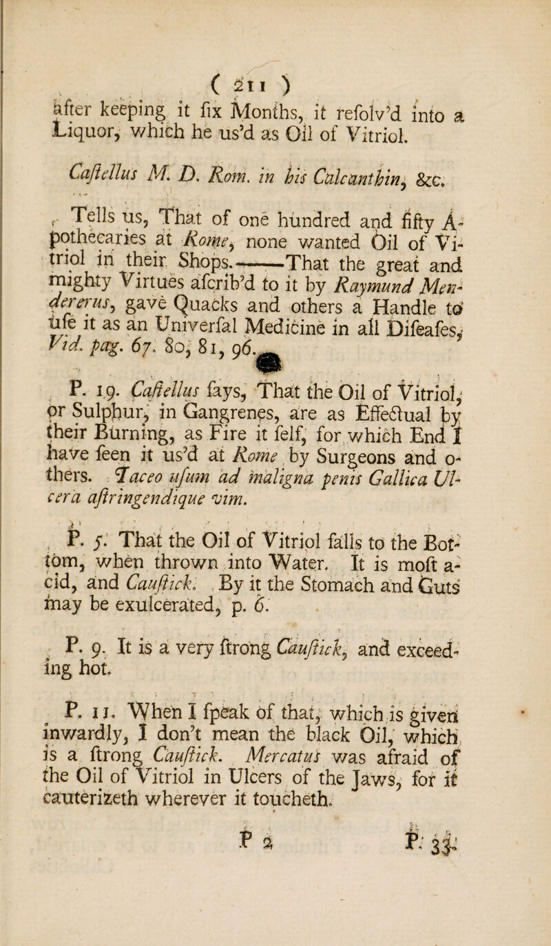 after keeping it fix Months, it refolv’d into a Liquor, which he us’d as Oil of Vitriol. Cajirilus M. D. Rom. in his Calcanthin± &c. r Tells us, That of one hundred and fifty A- potheearies at Romei none wanted Oil of Vi¬ triol in their Shops.-—-—That the great and irughty Virtues afcrib'd to it by Raymund Men- dererus^ gave Quacks and others a Handle to' life it as an Uni verbal Medicine in all Difeafes, Vid. pccg. 67. 80, 81, 96. P. 19. Caftellus fays, That the Oil of Vitriol, or Sulphur, in Gangrenes, are as fcffedual by their Burning, as Fire it felf, for which End f have feen it us'd at Rome by Surgeons and 0- thers. Taceo ufum ad maligna penis Gallic a Ul¬ cer a aftringendique vim. , P. y. That the Oil of Vitriol falls to the Bot¬ tom, when thrown into Water. It is moft a- cid, and Cauftich By it the Stomach and Guts inay be exuIcerated, p. 6. ^ * . P. 9. It is a very ftrong Cauftich and exceed¬ ing hot. ^ 7 . ■* j s P. 11. When I fpeak of that, which is givers inwardly, I don't mean the black Oil, which is a ftrong Cauftich Merc at us v/as afraid of the Oil of Vitriol in Ulcers of the Jaws, for it cauterizeth wherever it toucheth.