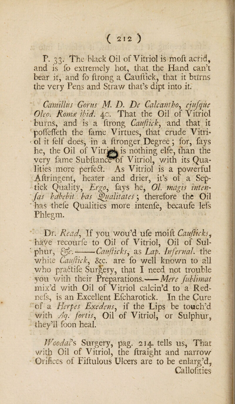 P. 33. The black Oil of Vitriol is moft acrid* and is fo extremely hot, that the Hand can’t bear it, and fo ftrong a Cauftick, that it brims the very Pens and Straw that’s dipt into it. Camillas Got us M. D. De Cal cant ho, ejufqiie 01 co. Romeo ibid. 40. That the Oil of Vitriol bums, and is a ftrong Cauftick, and that it poffeffeth the fame Virtues, that crude Vitri- • ol it felf does, in a ftronger Degree; for, fays he, the Oil of Vitrgkis nothing elfe, than the very fame Subftancemf Vitriol, with its Qua¬ lities, more perfeft. As Vitriol is a powerful Aftringent, heater and drier, it’s 01 a Sep- tick Quality, Ergo, fays he, OL magis inten- fas heibebit has ^ualitateS; therefore the Oil ' has thefe Qualities more intenfe, becaufe lefs Phlegm. Dr. Read) If you wou’d ufe moift Cauftticks, have recourfe to Oil of Vitriol, Oil of Sul- ' phur, —Cauftticks,- as Lap. Infernal, the white Cauftick, &c. are fo well known to all who pra6tife Surgery, that I need not trouble you with their Preparations.-—Mere fublimat mix’d with Oil of Vitriol calcin’d to a Red- nefs, is an Excellent Efcharotick. In the Cure of a Herpes Exedens, if the Lips be touch’d v/ith Aq. fort is. Oil of Vitriol, or Sulphur, they’ll foon heal. WoodaVs Surgery, pag. 214. tells us, That with Oil of Vitriol, the ftraight and narrow Orifices of Fiftulous Ulcers are to be enlarg’d, Callofities
