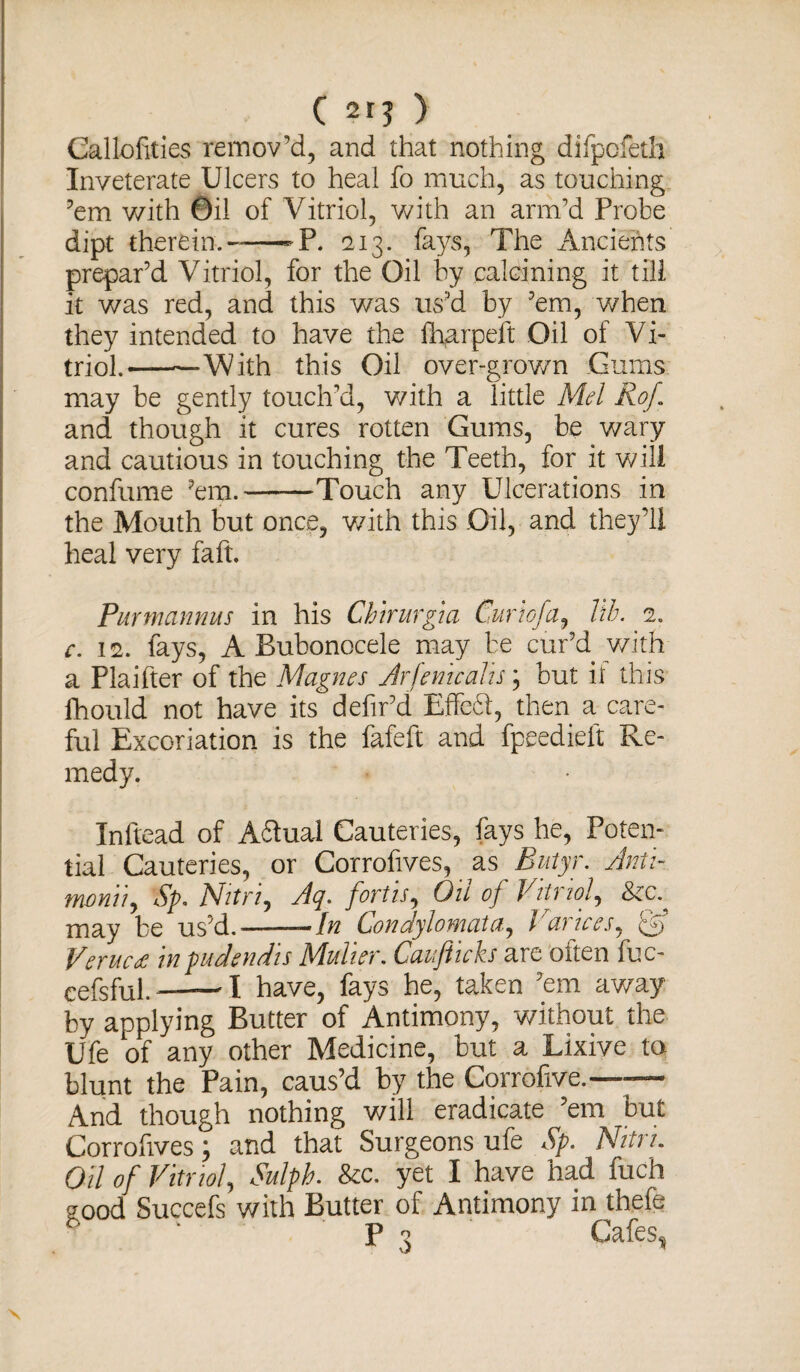 Callofities remov’d, and that nothing difpofeth Inveterate Ulcers to heal fo much, as touching ’em with Oil of Vitriol, with an arm’d Probe dipt therein.---P. 213. fays, The Ancients prepar’d Vitriol, for the Oil by calcining it till it was red, and this was us’d by ’em, when they intended to have the fharpeft Oil of Vi¬ triol.-With this Oil over-grown Gums may be gently touch’d, with a little Mel Rof and though it cures rotten Gums, be wary and cautious in touching the Teeth, for it will confume ’em.--Touch any Ulcerations in the Mouth but once, with this Oil, and they’ll heal very faft. Purmannus in his Chirmgia Curio fa, lib. 2. c. 12. fays, A Bubonocele may be cur’d with a Plaifter of the Magnes Arfenicalis \ but it this fhould not have its defir’d Effedl, then a care¬ ful Excoriation is the fafeft and fpeedieft Re¬ medy. Inftead of A&ual Cauteries, fays he, Poten¬ tial Cauteries, or Corrofives, as Butyr. Anti- monii, Sp. Nitri, Aq. fort is, Oil of Vitriol, may be us’d.-- In Condylomata, Varices, Qf VerucdC m pudendis Muher. Cauficks arc oiten luc- cefsful. -—— I have, fays he, taken ’em away by applying Butter of Antimony, without the Ufe of any other Medicine, but a Lixive to blunt the Pain, caus’d by the Corrofive.—— And though nothing will eradicate ’em but Corrofives > and that Surgeons ufe Sp. Nitn. Oil of Vitriol, Sulph. &c. yet I have ha.d fuch good Succefs with Butter of Antimony in thefe