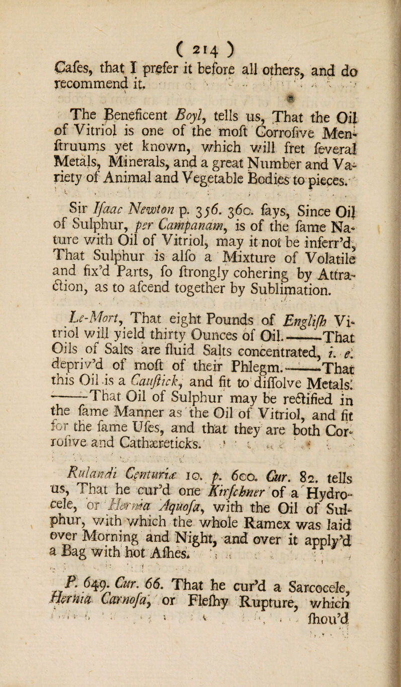 Cafes, that I prefer it before all others, and do recommend it. * v ' - - - ;V . \ . The Beneficent Boyl, tells us, That the Oil of Vitriol is one of the moft Gorrofive Men- ftruums yet known, which will fret feverai Metals, Minerals, and a great Number and Va¬ riety of Animal and Vegetable Bodies to pieces. Sir Ifaac Newton p. 3p6. 360. fays, Since Oil of Sulphur, per Campanam, is of the fame Na¬ ture with Oil of Vitriol, may it not be inferr’d, That Sulphur is alfo a Mixture of Volatile and fix’d Parts, fo ftrongly cohering by Attra¬ ction, as to afcend together by Sublimation. Le-Mort, That eight Pounds of Enghfh Vi¬ triol will yield thirty Ounces of Oil_That Oils of Salts are fluid Salts concentrated, t. e. depriv’d of moft of their Phlegm.——That this Oil is a Gauftick, and fit to diffolve Metals! ---That Oil of Sulphur may be reftified in the fame Manner as the Oil of Vitriol, and fit for the fame Ufes, and that they are both Cor- rofive and Cathareticks. •.? •• t « < : ,t >■ • o ; -■ ‘ t. Rulandi Centuria 10. p. 6co. Cur. 82. tells us, That he cur’d one Ktrfchner of a Hydro¬ cele, or Hernia Jquofa, with the Oil of Sul¬ phur, with which the whole Ramex was laid over Morning and Night, and over it apply’d a Bag with hot Alhes. ,, y ' »: '• 1 \ . .'V P. 649. Cur. 66. That he cur’d a Sarcocele* mrhia Carnofa, or Flefhy Rupture, which : ,Vi *' ** \r • . ! i 1 : v 5 ■ ]‘, ‘ * ■ -■ ftiou’d