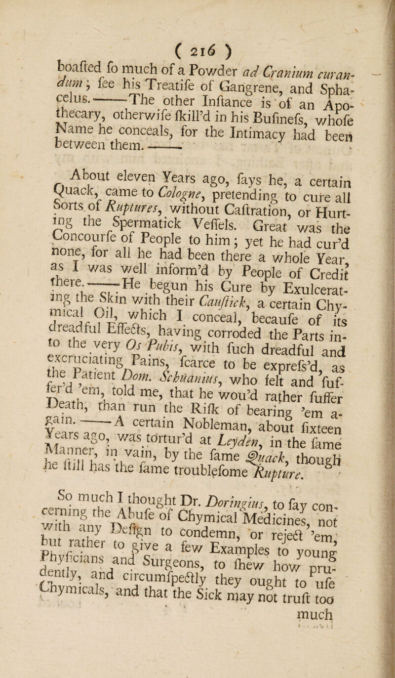 boafted fo much of a Powder ad Cranium cur an- aum j fee his Treatife of Gangrene, and Spha¬ celus.-The other Inftance is'of an Apo¬ thecary, otherwife /kill’d in his Bufinefs, whofe JName he conceals, for the Intimacy had beeri between them. —_ ■ ■ ■ • About eleven Years ago, fays he, a certain Sjuack, came to Cologne, pretending to cure all ports ot Ruptures, without Caftration, or Hurt¬ ing the Spermatick Veffels. Great was the Concourfe of People to him; yet he had cur’d none, for all he had been there a whole Year as 1 v/as well inform’d by People of Credit •^rf, —He begun his Cure by Exulcerat- m^ ,i rvim Wi?th, thfir Cauftu% a certain Chy- dreadfnVFff AhlCn 1 COnCCal> becaufe of its areadfal Effete, having corroded the Parts in- p the .VW Os fubts, with fuch dreadful and excmaatmg Pams, fcarce to be exprefs’d as t um' who ieJt and fuf- J,, ’ told me> {bat he wou’d rather fuffer Death, than run the Ri/k of bearing ’em a- gaai. - -A certain Nobleman, about fixteen Manne^°i'nWaS-t0rti!ir,C!. ^J^eyden, in the fame Manne , in vain, by the fame Quack, though ne mil has the lame troublpfome Rupture. S ■ So much I thought Dr. Dorlmius to fav rm but rmher mef^n l° or reieft ’em, t u rather to give a few Examples to young Sfviav/nd Su^e0ns’ t0 how Pru¬ dently, and circumfpeftly they ought to ufe ! ymica s’ and that the Sick may not truft too much