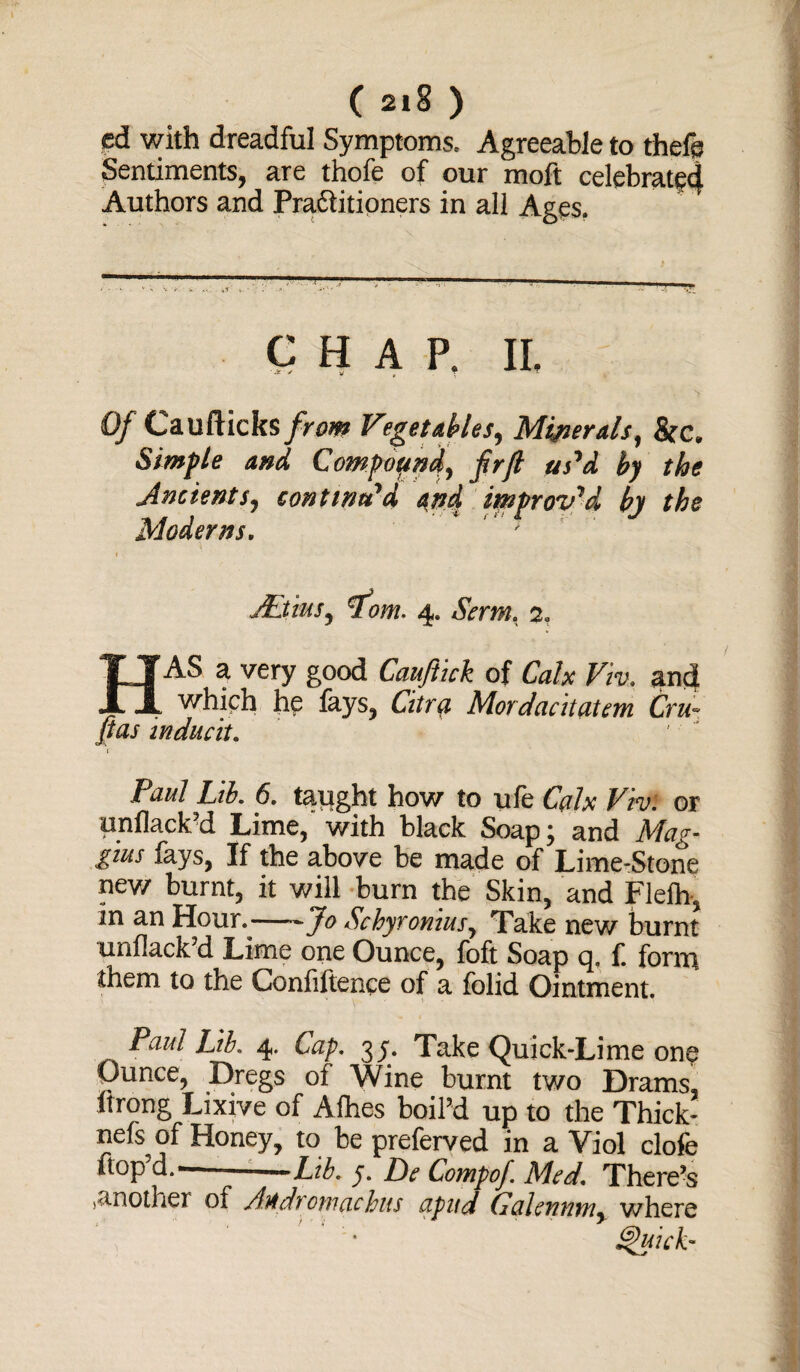 ( 2I§ ) ed with dreadful Symptoms. Agreeable to thefe Sentiments, are thofe of our moft celebrate*} Authors and Pra&itioners in all Ages. chap, ii. ■J! / v f T ^ ^ T Of Caufticks from Vegetables, Minerals, &c. Simple and, Compound, frft us'd by the Ancients, continu'd and improv'd by the Moderns. ; l AtiuSj ^fom. 4. Sum, 2, HAS a very good Cauftick of Viv, and which he fays, Citra Mordant (item Cru~ fias inducit. Paul Ltb. 6. taught how to ule Fn;; or unilack'd Lime, with black Soap; and Mag- gius fays, If the above be made of Lime-Stone new burnt, it will burn the Skin, and Flelh, in an Houn-Jo Schyronius, Take new burnt TUiiilack d Lime one Ounce, foft Soap q, f. form them to the Confiftence of a folid Ointment. Paul Lib. 4. Cap. 35. Take Quick-Lime one Ounce, Dregs of Wine burnt two Drams, ltrong Lixive of Alhes boil'd up to the Thick- nefs of Honey, to be preferved in a Viol clofe flop d,— —Lib. y. De Compof Med. There’s another of /he drew debits upitd Gctlentim, where • Quick-