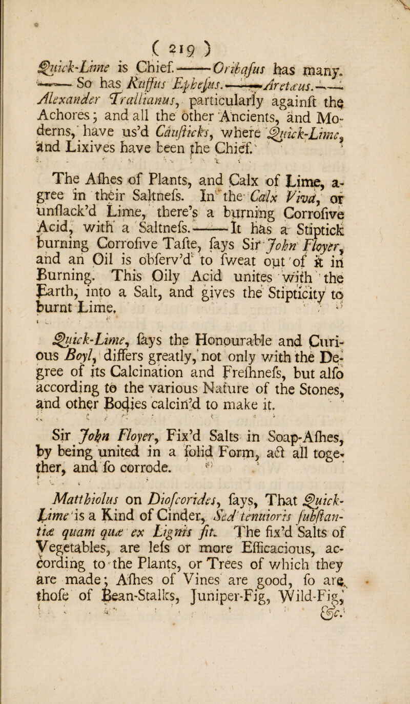 ( 219 ) Quick-lime is Chief.-* Grihqfus has many. —So has Rtiffus Fpbepts. -.—■ Aretdus. — Alexander Fr alii anus, particularly againft the Achores; and all the other Ancients, and Mo¬ derns,'have us’d Canftich, where Quick-Lime % '?tnd Lixives have teen the Chief/ ■5, . *: : ■>; H ! \ i. i . The Alhes of Plants, and Calx of Lime, a- gree in their Saltnefs. IrC'thf Calx Viva, or unflack’d Lime, there’s a burning Corrofive Acid, with a Saltnefe.-——It has a Stiptick burning Corrofive Tafte, fays Sit John Floytry and an Gil is obferv’d1 to fweat out of ft in Burning. This Oily Acid unites with ' the Barth, into a Salt, and gives the Stipticity to burnt Lime, • / ; l. • ■ ■ Quick-Lime, lays the Honourable and Curi¬ ous Boyl? differs greatly, not only v/ith the De¬ gree of its Calcination and frelhnefs, but alfo according to the various Nature of the Stones, and other Bocfies calcin’d to make it. Sir Jo^n Floyer, Fix’d Salts in Soap-Afhes, by being united in a folid Form, aft all toge* ther, and fo corrode. ¥ ■ ; C ’- • 4 Matthiolus on Diofcoride/, fays, That Quick- JLime1 is a Kind of Cinder, Scd'tenuiorh fubftan- tU quam quce ex Ligms fit* The fix’d Salts of Vegetables, are lefs or more Efficacious, ac¬ cording to the Plants, or Trees of which they are made; Afhes of Vines are good, fo ar& thofe of Bean-Stalks, Juniper-Fig, Wild-Fig,