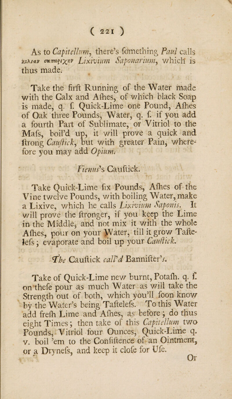 ) ( 221 ) As to Capitelhm, there’s fomething Paul calls oKmftxnv Lixivium Saponarium, v/hich is thus made. Take the firft Running of the Water made with the Galx and A fries, of which black Soap is made, q. f. Quick-Lime one Pound, Allies of Oak three Pounds, Water, q. f. if you add a fourth Part of Sublimate, or Vitriol to the Mafs, boil’d up, it will prove a quick and ftrong Cauftick, but with greater Pain, where¬ fore you may add Opiums Fie mis'$ Cauftick, Take Quick-Lime fix Pounds, Alhes of the Vine twelve Pounds, with boiling Water, make a Lixive, which he calls Lixivium Saponis. It will prove the ftronger, if you keep the Lime in the Middle, and not mix it with the whole Allies, pour on your Water, till it grow Tafte- lefs; evaporate and boil up your Cauftick. <fhe Cauftick call'd BannifterV* Take of Quick-Lime new burnt, Potalh. q. £ on thefe pour as much Water as will take the Strength out of both, v/hich you’ll foon know by the Water’s being Taftelefs. To this Water add frefh Lime and Afhes, as before; do thus eight Times; then take of this Capitelhm two Pounds, Vitriol four Ounces, Quick-Lime q. v. boil ’em to the Confiftence of an Ointment, or a Drynefs, and keep it clofe for Ufe. Or