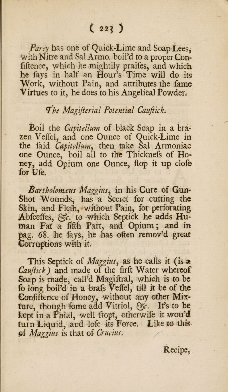 ( 22$ ) Parey has one of Quick-Lime and Soap-Lees; with Nitre and Sal Armo. boil’d to a proper Con¬ fidence, which he mightily praifes, and which he fays in half an Hour’s Time will do its Work, without Pain, and attributes the fame Virtues to it, he does to his Angelical Powder. rfhe Magijierial Potential Cdujtuh r v . , Ir Boil the Gapitellum of black Soap in a bra¬ zen Veffel, and one Ounce of Quick-Lime in the faid Gapitellum, then take Sal Armoniac one Ounce, boil all to the Thicknefs of Ho¬ ney, add Opium one Ounce, ltop it up clofe for Ufe. Barth olomeeus Muggins, in his Cure of Gun- Shot Wounds, has a Secret for cutting the Skin, and Flefh, without Pain, for perforating Abfceffes, gr. to which Septick he adds Hu¬ man Fat a fifth Part, and Opium; and in pag. 68. he fays, he has often remov’d great Corruptions with it. This Septick of Maggius, as he calls it (is a Cauftick) and made of the firft Water whereof Soap is made, call’d Magiftral, which is to be fo long boil’d in a brafs Veffel, till it be of the Confidence of Honey, without any other Mix¬ ture, though fome add Vitriol, It’s to be kept in a Phial, well ftopt, otherwife it wou’d turn Liquid, and lofe its Force. Like to this of Maggius is that of Crucius. Recipe^