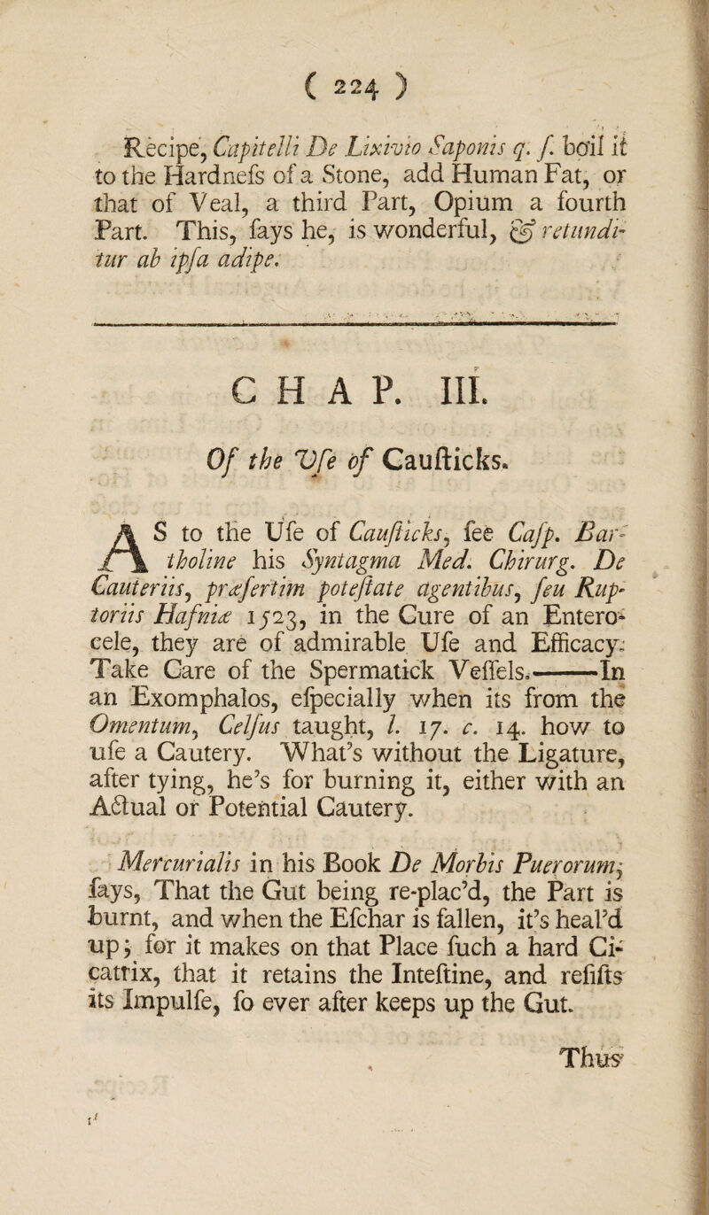 Recipe, Capitelli De Lixivio Sap on is q. f bail it to the Hardnefs of a Stone, add Human Fat, or that of Veal, a third Part, Opium a fourth Part. This, fays he, is wonderful, & retundi- tur ab ip fa adipe. .— — - —- -■ ■ i.I- ~~ 11 ..n CHAP. III. Of the Vfe of Caufticks. AS to the Ufe of Cauftich, fee Cafp. Bar- tholine his Syntagma Med, Chirurg. De Cauteriis, preefertim poteftate agent thus, feu Rup~ toriis Hafniee 1523, in the Cure of an Entero- cele, they are of admirable Ufe and Efficacy: Take Care of the Spermatick Veffels.-In an Exomphalos, elpecially v/hen its from the Omentum, Celf us taught, /. 17. c. 14. how to ufe a Cautery. What's without the Ligature, after tying, he's for burning it, either with an A61ual or Potential Cautery. Metcurialis in his Book De Morbis Puerorunij fays, That the Gut being re-plac’d, the Part is burnt, and when the Efchar is fallen, it's heal'd up; for it makes on that Place fuch a hard Ci¬ catrix, that it retains the Inteftine, and refifts its Impulfe, fo ever after keeps up the Gut. 1 1 Thus