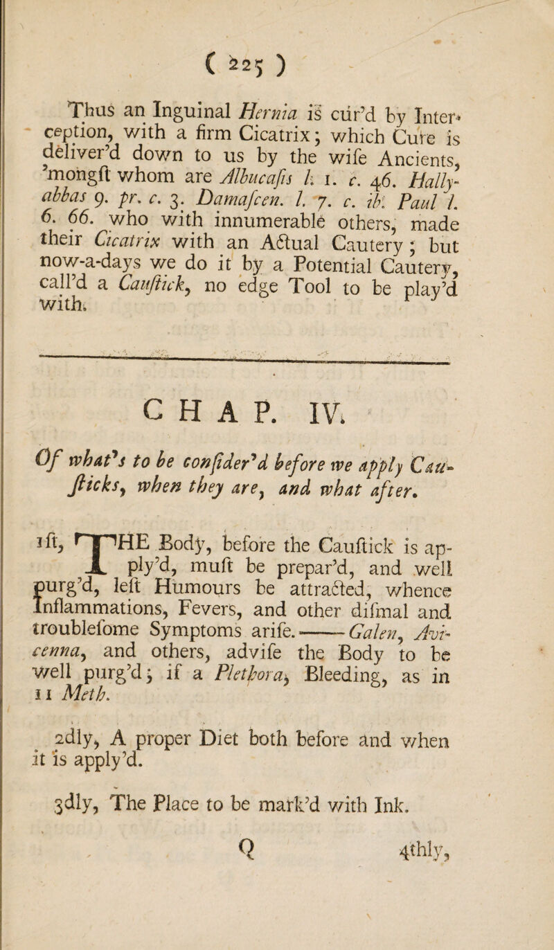 Thus an Inguinal Hernia is cur’d by Inter* ception, with a firm Cicatrix; which Cure is deliver d down to us by the wife Ancients, ’mongft whom are Albucafu h i. c. 46. Hally abbas 9. pr. c. 3. Damafcen. I 7. c. Ur. Paul l. 6. 66. who with innumerable others, made their Cicatrix with an Adtual Cautery; but now-a-days we do it by a Potential Cautery, call’d a Cauftick, no edge Tool to be plav’d with, r CHAP. IV. Of what's to he conjtder'd before we apply Can- flicks, when they are, and what after. 1 ft, ITHHE Body, before the Cauftick is ap- A ply’d, muft be prepar’d, and well S’d, left Humours be attrafted, whence mmations, Fevers, and other difmal and troublel'ome Symptoms a rife.-Galen, Avi¬ cenna, and others, advife the Body to be well purg’d j if a Plethora, Bleeding, as in 11 Meth. cdly, A proper Diet both before and when it is apply’d. jdly, The Place to be mark’d with Ink. Q 4thly, \