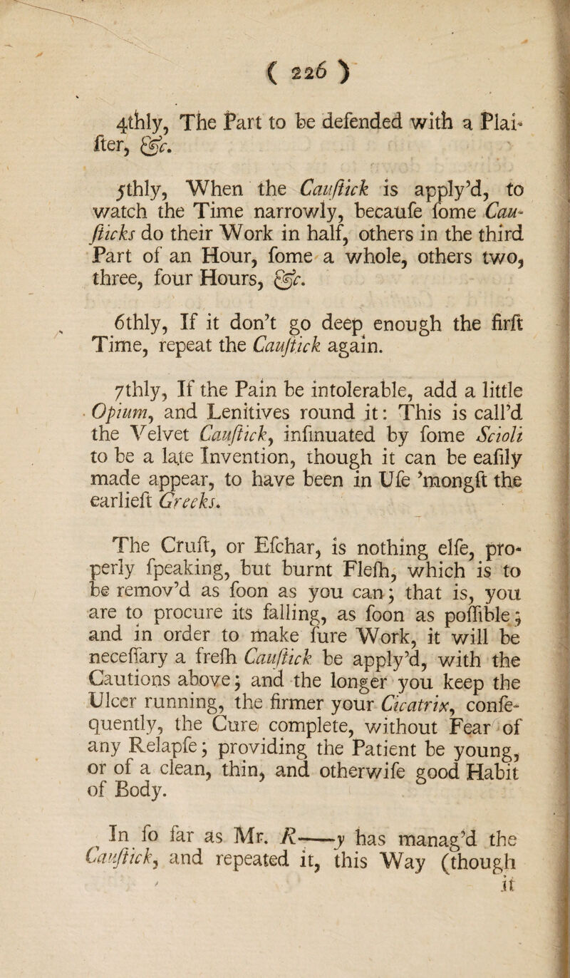 4thly, The Part to be defended with a Plai¬ ner, 05r. jthly, When the Cauftick is apply’d, to watch the Time narrowly, becaufe fome Com- [ticks do their Work in half, others in the third Part of an Hour, fome a whole, others two, three, four Hours, 6thly, If it don’t go deep enough the firft Time, repeat the Cauftick again. 7thly, If the Pain be intolerable, add a little Opium, and Lenitives round it: This is call’d the Velvet Cauftick, infmuated by fome Scioli to be a la.te Invention, though it can be eafily made appear, to have been in Ufe ’mongft the earlieft Greeks. The Cruft, or Efchar, is nothing elfe, pro¬ perly fpeaking, but burnt Flefh, which is to be remov’d as foon as you can; that is, you are to procure its falling, as foon as poffible ; and in order to make fare Work, it will be neceffary a frefh Cauftick be apply’d, with the Cautions above; and the longer you keep the Ulcer running, the firmer your Cicatrix, confer quently, the Cure/ complete, without Fear of any Relapfe; providing the Patient be young, or of a clean, thin, and otherwife good Habit of Body. In 10 far as Mr. K-—y has manag’d the Cauftick, and repeated it, this Way (though ' it