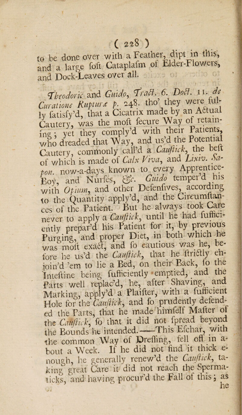 to be done over with a Feather^ dipt^in this, and a large foft Cataplafm of Elder-Flowers, and Dock-Leaves over all. tfbeodork and Guido, IraH-. 6. Docl. ii. de Curatione Rupture p. 248- tho they were u lv fatisfy’d, that a Cicatrix made by an Actual Cautery, was the moft fecure Way of retain¬ ing • yet they comply’d with their Patients, who dreaded that Way, and us’d the Potential Cautery, commonly call’d a Cauftick, the belt of which is made of Calx Viva, and Ltxiv. M- ton. now-a-days known to . every Apprentice- Boy, and Nurfes, Guido temper d his with Opium, and other Defenfives, according to the Quantity apply’d, and the Cireumftan- ces of the Patient. But he always took Care never to apply a Cauftick, until he had fuftici- ently prepar’d his Patient for it, by previous Purging, and proper Diet, in both which he v/as molt exaSi, and fo cautious was he, be¬ fore he us’d the Cauftick, that he ftriitly en- ioin’d ’em to lie a Bed, on their Back, fo the Inteftine being fufficiently emptied, and the Parts well replac’d, he, after Shaving, and Marking, apply’d a Plaifter, with a fuftcient Hole for the Cauftick, and fo prudently delend- ed the Parts, that he made himfelf Matter oj the Cauftick, fo that it did not fpfead beyond the Bounds he intended.-This Efchar, with the common Way ot Dreffing, fell off in a- bout a Week. If he did not find it thick e- nourh, he generally renew d the Cauftick, ta¬ king great Care it did not reach the Sperma- ticks, and having procur’d the Fall ol this; as he -