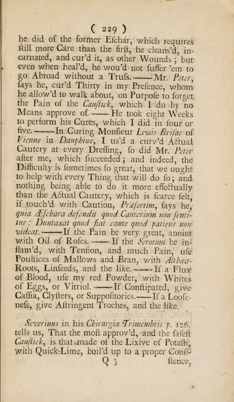he did of the former Efchar, which requires It ill more Care than the firft, he cleans’d, in¬ carnated, and cur’d it, as other Wounds ; but , even when heal’d, he wou’d not buffer ’em to go Abroad without a Trufs.---Mr. Peter, lays he, cur’d Thirty in my Prefence, whom he allow’d to walk about, on Purpofe to forget the Pain ot the Cauftick., which I do by no Means approve of.---He took eight Weeks to perform his Cures, which I did in four or five.-—In Curing Monfieur Lems Brifac of Vienne in Dauphine, I us’d a curv’d Aftual Cautery at every DrelTmg, fo did Mr. Peter after me, which fucceeded; and indeed, the Difficulty is fometimes fo great, that v/e ought to help v/ith every Thing that will do fo; and nothing being able to do it more effedtually than the Actual Cautery, which is fcarce felt, if touch’d v/ith Caution, Pr^jertim, fays he, quia /Efchara defendit quod Cautenium non fenti- tur: Duntaxat quod fiat caste quod pattens non videat.—-—If the Pain be very great, anoint with Oil of Rofes.-If the Scrotum be in¬ flam’d, with Tenfion, and much Pain, ufe Poultices of Mallows and Bran, with Althm- Roots, Linfeeds, and the like.——Mf a Flux of Blood, ufe my red Powder, with Whites of Eggs, or Vitriol. —-If Conftipated, give Caffia, Clyfters, or Suppofitories.-If a Loofe- nefs, give Aftringent Troches, and the like. Severinus in his Chirurgia nrimembris p. 126. tells us, That the moft approv’d, and the fafeft Cauftick, is that.made of the Lixive of Potafh, with Quick-Lime, boil’d up to a proper Cohfi- Q 3 lienee^