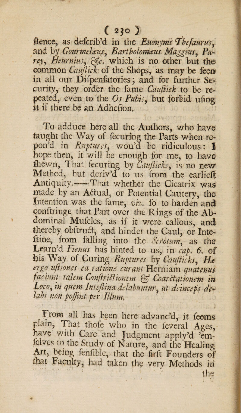 ( 2*0 ) ftence, as defcrib’d in the Euonymi Thefcturus, and by Gourmeleeus, Bartholom<eus Maggius, Pa- Heurnius, which is no other but the common Cauftick of the Shops, as may be feen in all our Difpenfatories; and for further Se¬ curity, they order the fame Cauftick to be re¬ peated, even to the Os Pubis, but forbid ufing it if there be an Adhefion, To adduce here all the Authors, who have taught the Way of fecuring the Parts when re- pon’d in Ruptures, v/ou’d be ridiculous: I hope then, it will be enough for me, to have fhewn, That fecuring by Ccmfticks^ is no new Method, but deriv’d to us from the earlielf Antiquity.—That whether the Cicatrix was made by an Actual, or Potential Cautery, the Intention was the fame, viz. fo to harden and conftringe that Part over the Rings of the Ab¬ dominal Mufcles, as if it were callous, and thereby obftrudt, and hinder the Caul, or Inte- ftine, from falling into the Scrotum, as the Learn’d Fienus has hinted to us, in cap. 6. of his Way of Curing Ruptures by Cauflicks, H<e ergo uft tones ea rat'tone cur ant Herniam quatenus faciunt talem Conftrillionem Coarclationem in Loco^ in quern Inteftina delabuntur 3 tit dein ceps de- lobi non pojftnt per Ilium. From all has been here advanc’d, it feems plain, That thofe v/ho in the feveral Ages, j have with Care and Judgment apply?d ’em- I felves to the Study of Nature, and the Healing Art, being fenfible, that the firft Founders of Faculty, had taken the very Methods iii ? ? * ' ' ' ' ' ’ ' J the ;