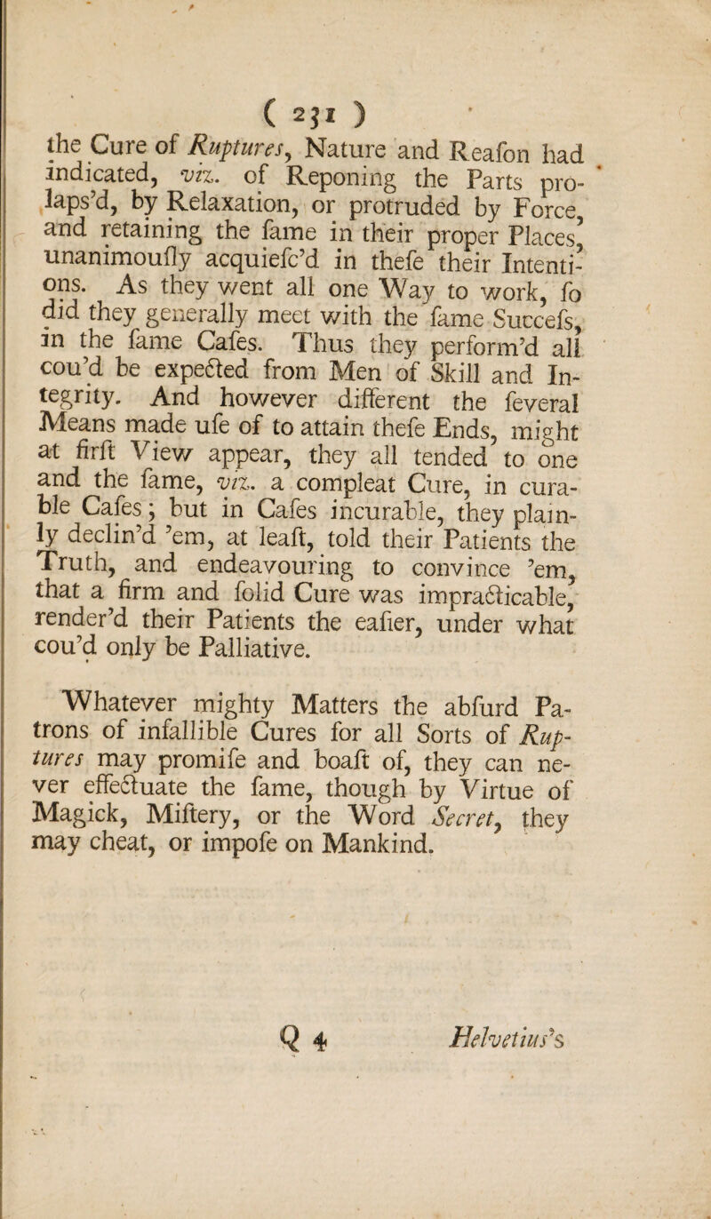 the Cure of Ruptures, Nature and Reafon had indicated, viz. of Reponing the Parts pro¬ laps’d, by Relaxation, or protruded by Force and retaining the fame in their proper Places5 unammoufly acquiefc’d in thefe their Intenti¬ ons. As they went all one Way to work, fo did they generally meet with the fame Succefs, m the fame Cafes. Thus they perform’d all cou’d be expe&ed from Men of Skill and In¬ tegrity. And however different the feveral Means made ufe of to attain thefe Ends, might at firft View appear, they all tended to one and the fame, viz. a compleat Cure, in cura¬ ble Cafes; but in Cafes incurable, they plain¬ ly declin d ’em, at leaft, told their Patients the Truth, and endeavouring to convince ’em, that a firm and folid Cure was impra&icable, render’d their Patients the eafier, under what cou’d only be Palliative. Whatever mighty Matters the abfurd Pa¬ trons of infallible Cures for all Sorts of Rup¬ tures may promife and boaft of, they can ne¬ ver effedduate the fame, though by Virtue of Magick, Miftery, or the Word Secret, they may cheat, or impofe on Mankind. Q 4 Helvetius^s