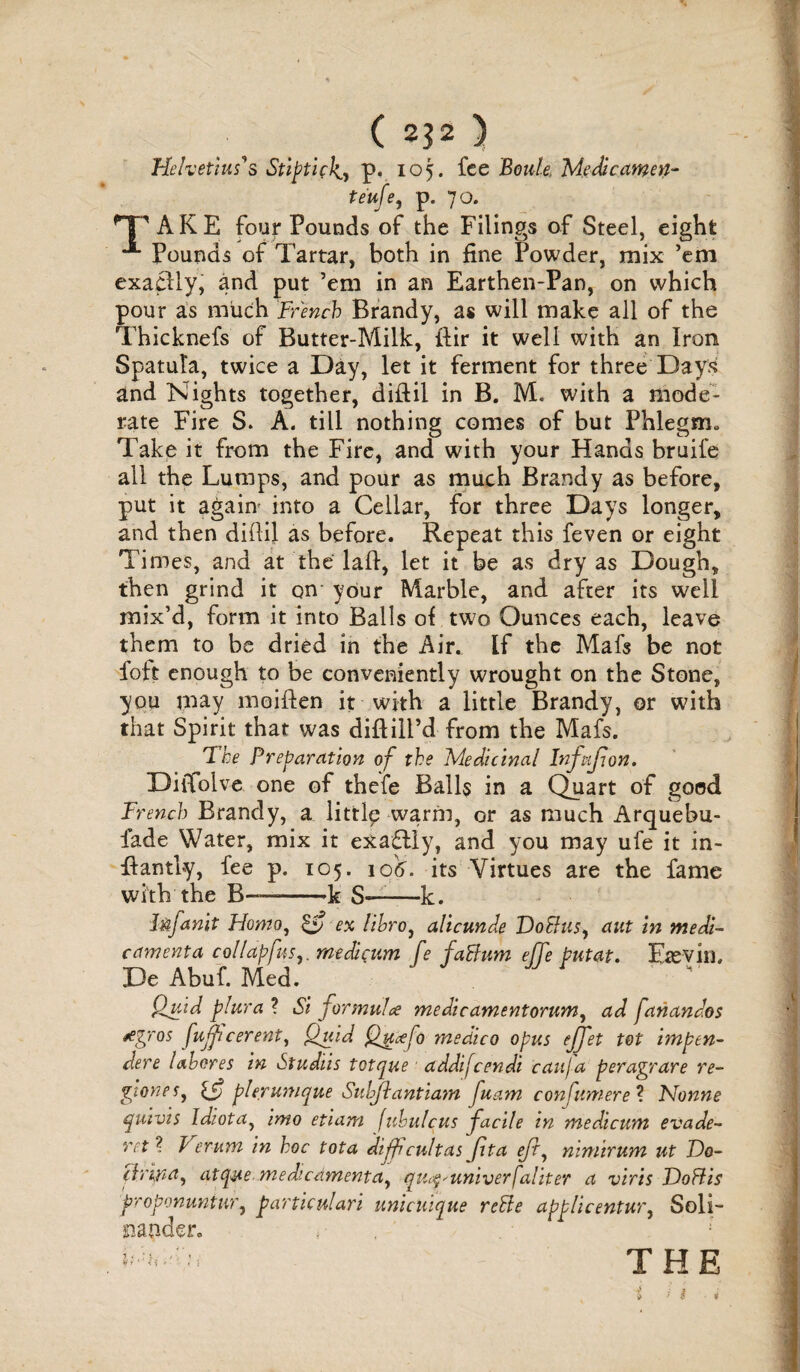 ( 2}2 ) Helvetius's Stiptick.^ p. 105. fee Bottle, Medicamen- te'ufe, p. 70. AKE four Pounds of the Filings of Steel, eight Pounds of Tartar, both in fine Powder, mix ’em exactly, and put ’em in an Earthen-Pan, on which pour as much French Brandy, as will make all of the Thicknefs of Butter-Milk, ftir it well with an Iron Spatula, twice a Day, let it ferment for three Days and Nights together, diftil in B. M. with a mode¬ rate Fire S. A. till nothing comes of but Phlegm* Take it from the Fire, and with your Hands bruife all the Lumps, and pour as much Brandy as before, put it again into a Cellar, for three Days longer, and then diilil as before. Repeat this feven or eight Times, and at the lafi, let it be as dry as Dough, then grind it on your Marble, and after its well mix’d, form it into Balls of two Ounces each, leave them to be dried in the Air. If the Mafs be not foft enough to be conveniently wrought on the Stone, you may moiften it with a little Brandy, or with that Spirit that was diftiil’d from the Mafs. The Preparation of the Medicinal Infpifion. Diflolve one of thefe Balls in a Quart of good French Brandy, a littlp warm, or as much Arquebu- iade Water, mix it exactly, and you may ufe it in- ffantly, fee p. 105. jo'tf. its Virtues are the fame with the B—--k S»-k. Mfanit Ffomo, £y ex lihro, alicunde VoBus^ aut in medi- camenta collapfus,. medicum fe faBum ejje pntat. Etevin, De Abuf. Med. fluid plura ? Si formula medicamentorum, ad fanandos agros fujficerent, Quid Quafo medico opus ejjet tot tmpen- dere lahores in >Studiis totque addifeendi caitja peragrare re- giones, pierunique Subjlantiam fuam confumere? Nonne quivis Idiota, imo etiam [ubulcus facile in medicum evade- ret ? f erurn in hoc tota diffcultas fita eft, nimirum ut Do- (h'ifra^ atque. medicamentay qtic^-univerfaliter a viris ToBis proponuntur, particulars unicUique reBe applicentur, Soli- mnder. THE * / $ *