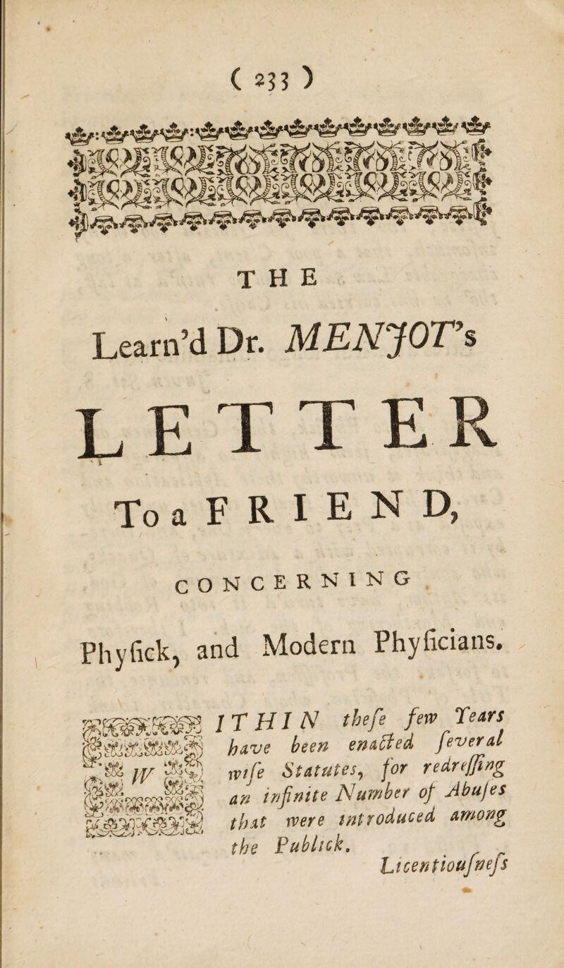 ( ?33 ) THE Learn’dDr. MENJOVi letter ToaFRIEND, CONCERNING Phyfick, and Modern Phyficians, IT HI N tbefe few Tears fjave been enacted Jeveral rvife Statutes, for redreffing an infinite Number of Jbu/es that were introduced among the Publick. , LicentiouJnejs vafe it/
