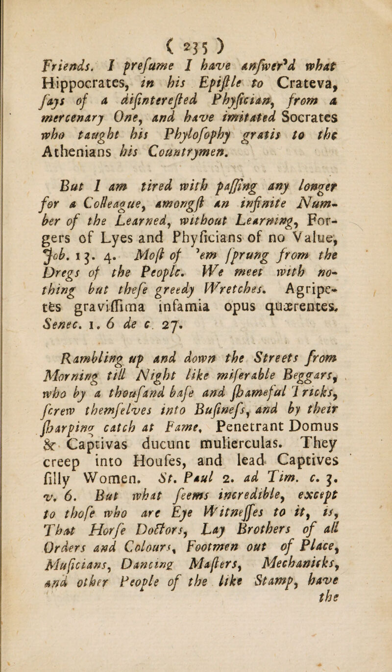 Friends. 1 prefume I have anfwer'd what Hippocrates, in his Epiflle to Crateva, jays of a difinterefied Phyfician, from a mercenary One, and have imitated Socrates who taught his Phylofophy gratis to the Athenians his Countrymen. But 1 am tired with pafjing any longer for a Co//eague9 among ft an infinite Num¬ ber of the Learned, without Learnings For¬ gers of Lyes and Phyficians of no Value, *fob. ij. 4* Mo ft of 'em fprung from the Dregs of the People. We meet with no¬ thing but thefe greedy Wretches. A gripe- t£s graviffima infamia opus quoerentes, Senec. i. 6 de c 27. Rambling up and down the Streets from Morning till Night like mijerable Beggarsf who by a thoufand bafe and fbameful l ricks 9 ferew themfelves into Bufinefs, and by their JJjarping catch at Famef Penetrant Domus Captivas ducunt mulierculas. They creep into Houfes, and lead Captives filly Women, St. Paul 2. ad Tim. c. v. 6. But what feems incredible, except to thofe who are Eye Witnejfes to it9 is9 That Horfe Doff or s, Lay Brothers of all Orders and Colours, Footmen out of Placey Muftcians, Dancing Mafttrs9 Mechani(ksy and other People of the like Stamp, have