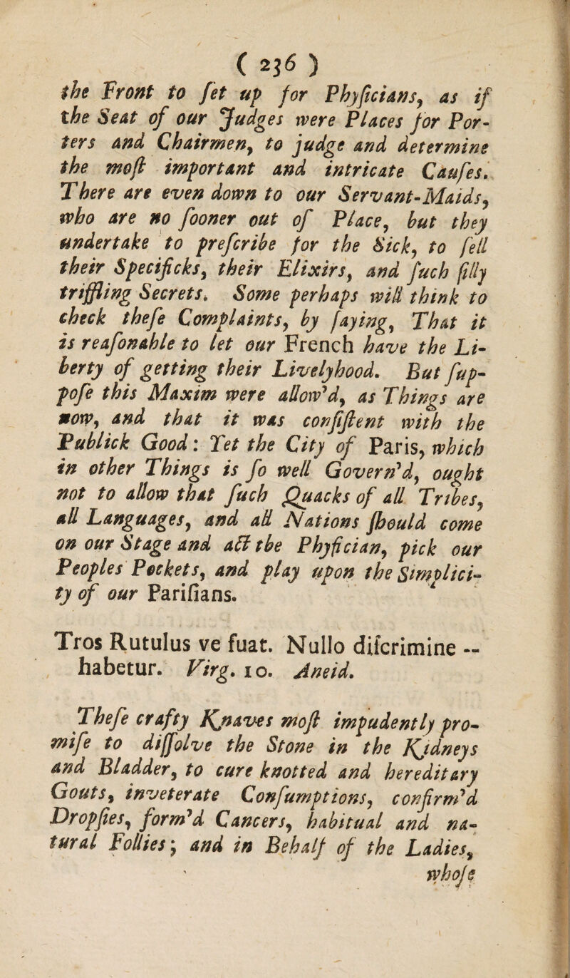 I ( ^6 ) the front to fit up for PhyficUns, as if the Seat of our fudges were Places for Por¬ ters and Chairmen, to judge and determine the mefl important and intricate Caufes. There are even down to our Servant-Maids, who are no fooner out of Place, but they undertake to prefcribe for the Sick, to fell their Specificks, their Elixirs, and fuch filly tnffling Secrets* Some perhaps will think to check thefe Complaints, by faying, That it is reafonahle to let our French have the Li¬ berty of getting their Lively hood. But fup- pofe this Maxim were allow'd, as Things are *orp, and that it was confifient with the Fublick Good; Tet the City of Paris, which in other Things is fo well Govern'd, ought not to allow that fuch Quacks of all Tribes, all Languages, and ad Nations jbould come on our Stage and atftbe Phyfcian, pick our Peoples Pockets, and play upon the Simplici¬ ty of our Farifians. Tros Rutulus ve fuat. Nullo diicrimine — habetur* Virg. io. Aneid. Thefe crafty Kjiaves mofl impudently pro- mi fe to diffolve the Stone in the Jfjdneys and Bladder, to cure knotted and hereditary Gouts, inveterate Confumptions, confirm'd Dr op fie s, form'd Cancers, habitual and na¬ tural Follies j and in Behalf of the Ladies, whofs
