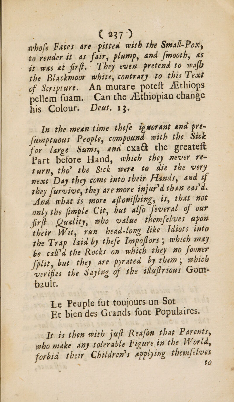 fi'kvfe Faces are fitted with the Small-Pox» to render it as fair, flump, and fmooth, as it was at fir ft. They even pretend to wafh the Blackrnoor white, contrary to this Text of Scripture. An mutare poteft iEthiops pellem fuatn. Can the ^Ethiopian change his Colour. Deut. ij. Jn the mean time thefe ignorant and pre¬ sumptuous People, compound with the Sick for large Sums, and exa& the greateil Fart before Hand, which they never re¬ turn, tho' the Sick were to die the very next Day they come into their Hands, and tj they furvive, they are more injur’d than eas’d. And what is more aftonifhing, is, that not only the fmple Cit, but alfo feveral of our ■fir[l Quality, who value themfelves upon their Wit, run head-long like Idiot^ into the Trap laid by thefe Imp of or s; which may be call'd the Rocks on which they no fooner hlit, but they are pj/rated by them; which verifies the Saying of the illuftrtous Gotn- bault. Le Peuple fut toujours un Sot Et bien des Grands font Populates. It is then with juft Reafon that Parents, who make any tolerable Figure in the IVond, forbid their Children's applying themfelves^