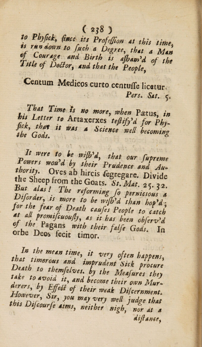to Phyfick, (me its Profeffion at this time u run down to fuch a Degree, that a Man r ,/C0Uf4Aea**d Blrth is of the Title of Dollor, and, that the People, » - * Centum Medicos curto centuffe Iicstur Pers. Sat. 5, That Time is no more, when Poetus, in his Letter to Artaxerxes teftify'd for Phy- fhe Gods U ** 4 Sci'*ee Wdl ^coming It were to he wifb'd, that our fupreme Powers wan'd by their Prudence aid Z (fVSS 3u ^‘rc‘s ^gregare. Divide the bheep from the Goats. St. Mat. 2<r. 22. DiCord ^ refor™*”& f° pernicious a Diforder, ts more to be wijh'd than hop'd- at 'III I f Defh cau¥ People ^ latch at a l promifeuoufly, as it has been obfer-v'd LC n gT- mth thm f*lf‘ God>- In Oibe Deo* fecit timer. In the mean time, it very 0jten happens. Death Tor°tT 7f imfrudent Shk ?r?ocure Death to themfelves. by the Meafures they 0 avoid it, and become their own Mur* UTnl' ’you may very mlL that this Dijcourje aims, neither nigh., Jr at a dijt ancef