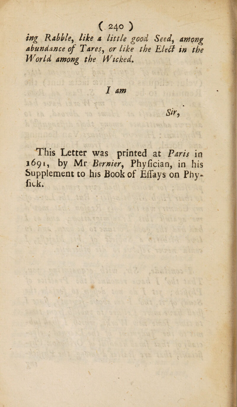 ing Rabble, like a little good Seed, among abundance of Tares, or like the Eleff in the World among the Wicked. 1 am Sir, This Letter was printed at Paris in 1691, by Mr Bernier, Phyfician, in his Supplement to his Book of Effays on Phy- fiek.