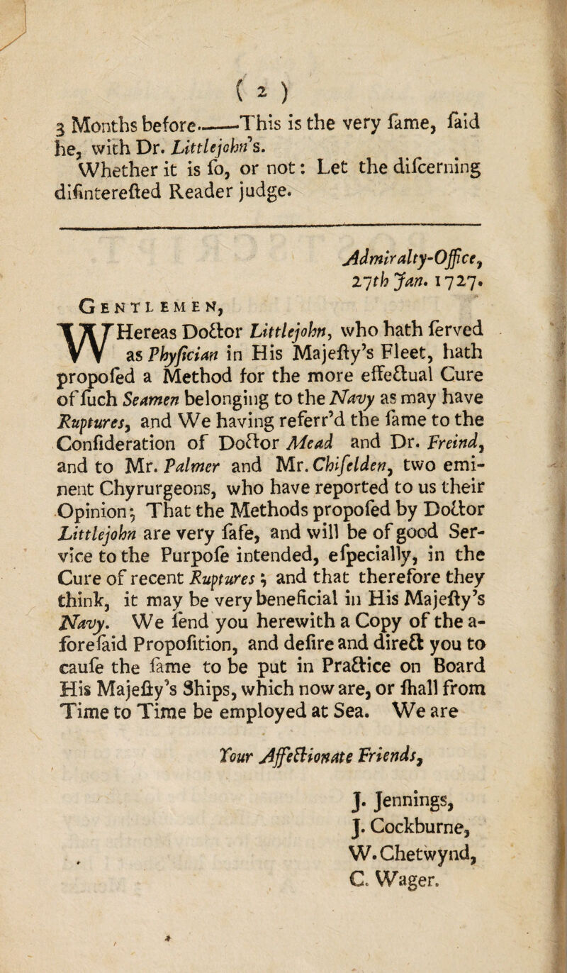 3 Months before-This is the very fame, faid he, with Dr. Littlejohns. Whether it is fo, or not: Let the difcerning difinterefted Reader judge. j4dmiralty-Office.f 27 thjan. 1727. Gentlemen, WHereas Doftor Littlejohn, who hath lerved as Phyfician in His Majefty’s Fleet, hath propoled a Method for the more effe&ual Cure of fuch Seamen belonging to the Navy as may have Ruptures, and We having referr’d the fame to the Confideration of Doftor Mead and Dr. Freind7 and to Mr. Palmer and Mr. Chifelden7 two emi¬ nent Chyrurgeons, who have reported to us their Opinion*, That the Methods propofed by Dottor Littlejohn are very fafe, and will be of good Ser¬ vice to the Purpofe intended, efpecially, in the Cure of recent Ruptures; and that therefore they think, it may be very beneficial in His Majefty’s Navy. We lend you herewith a Copy of the a- forelaid Propofition, and delire and direft you to caufe the lame to be put in Praftice on Board His Majefty^s Ships, which noware, or lhall from Time to Time be employed at Sea. We are « \ Tour jiffeSlionate Friends, J. Jennings, J. Cockburne, W.Chetwynd, C Wager.