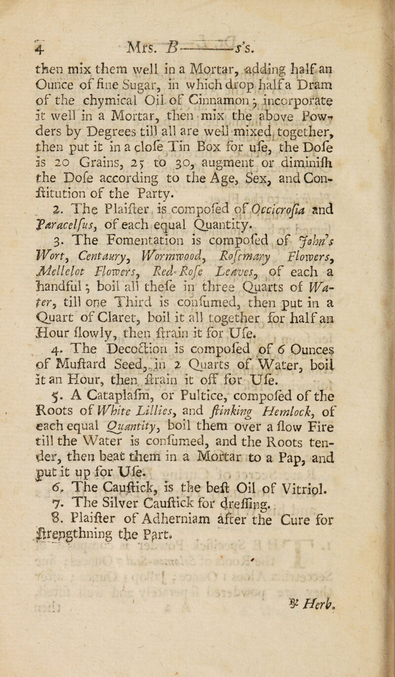 then mix them well in a Mortar, adding half an Ounce of fine Sugar, in which drop half a Dram of the chymical Oil of Cinnamon *, incorporate it well in a Mortar, then mix the above Pow-* ders by Degrees till all are well -mixed, together, then put it in a dole Tin Box for ufe, the Dole is 20 Grains, 2> to 30, augment or diminifh the Dofe according to the Age, Sex, and Con- ftitution of the Party. 2. The Plaifter is com poled of Occicrojia and 'faracclfus, of each equal Quantity. 3. The Fomentation is compofed of Johns Wort, Centaury, Wormwood, Rojcmary Flowers, Mellelot Flowers, Red* Rofe Leaves, of each a handful j boil all the.fe in three Quarts of Wa¬ ter ^ till one Third is coniumed, then put in a Quart of Claret, boil it all together for half an Hour (lowly, then drain it for Ufe. 4. The Decoction is compofed of 6 Ounces of Muftard Seed,,.in 2 Quarts of Water, boil it an Hour, then drain it off for Ufe. 5. A Cataplafni, or Pultice, compofed of the Roots of White Lillies, and fiinking Hemlock, of each equal Quantity, boil them over a flow Fire till the Water is coniumed, and the Roots ten¬ der, then beat them in a Mortar to a Pap, and put it up for Ufe. 6. The Capflick, is the bed Oil of Vitriol. 7. The Silver Cauftict for deeding. S. Plaifler of Adherniam after the Cure for .iftrepgtlining the P^rt- 3* Herb.