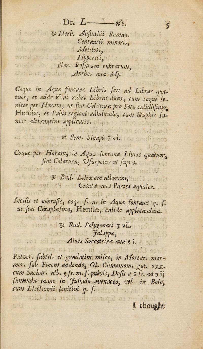 Dr, L—--*»s. & Abfinthii Roman, Centaurii mlnoris, Meliloti, Hyperici, Hot. Rofiarum rubrarum. Ant ho s ana Mj. Aqua font ana Libris fex ad Libras quaR tuor, et adde Him rubri Libras duas, turn coque le¬ nder per Hor am,. %t fat Col am a pro Fotu calidiffwv?, Hernia, et Pubis regioniadhthndo, cum Stuphis la¬ nds alt era at im applicatis. 5- Sem. Sin dpi- f vL •' -■ -• 1 > i Coque per Pi or am, in Aqua font ana Libris quatuor, fiat Col at ur a, XJfurpetur ut fupra. , AY Sf ■  \t~ «, , *, * -r f ; . i: , f k ^ ; r f - * • -f > » • (/ } ,i<A ; *■ .. y r ,/ 5* Liliwum alborum, Cicuta ana Partes aquales. Incifis et contufis, y. ^ Aqua font ana q. f ut fiat Cataplafma, Hernia, applicandum. .^W. Tolygonati % vii. Jalappa, Aloes Succotrina ana f1. Tulver. fiubtiU et grad at im mi fee, in Mortar. mar- mor. fiub Finem addendo, 01. Cinnamom. gut. xxx» cum Sac bar. alb. § fs. m.f. puFvis, Dofis a 3 fs. ad b\\ furrfenda mane in Jufculo avenaceo, net in Bolo9 cum EkEluarit lenitivi q- f. i ■ ■ I;.:.,. » u 1 thought