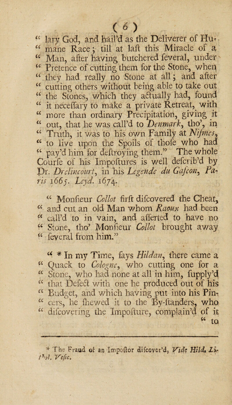 c«\> a lary God, and. bail’d as the Deliverer of Hu=? “ mane Race; till at laft this Miracle of a, £c Man, after having butchered feveral, under Pretence of cutting them for the Stone, when u they had really no Stone at all; and after a cutting others without being able to take out a the Stones, which they a<5tually had, found a it neceifary to make a private Retreat, with cc more than ordinary Precipitation, giving it a out, that he was call’d to Denmark, tho’, in a Truth, it was to his own Family at Nif tries, a to live upon the Spoils of thofe who had a pay’d him for deftroying them,’5 The whole Courfe of his Impoftures is well defcrib’d by Dr. Drelmcourtj in his Legends du Gajcon, Pa? ris 16(5/. Leyd. 1674. a Monfieur Collot firft difcovered the Cheat, a and cut an oid Man whom Raoux had been a call’d to in vain, and afferted to have no a Stone, tho’ Monfieur Collot brought away feveral from him.” \ a * In my Time, fays HU dan, there came a Quack to Cologne, who cutting one for a a Stone, who had none at all in him, fupply’d £C that Defeat with one he produced out of his a Budget, and which having put into his Pirn a cers, he fhewed it to the By-ftanders, who a difcovering the Impofture, complain’d of it to. * The Fraud of an Impoftor difcover*d, Vide Hilda Li* ihh Vefic*