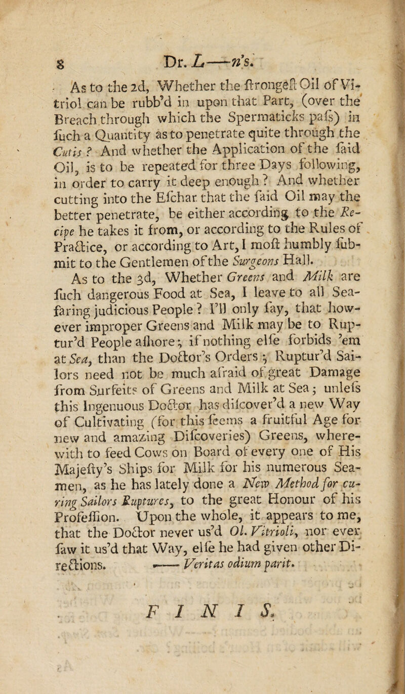 g Dr. L-—ns. . As to the 2d, Whether the ftrongeft Oil of Vi¬ triol can be rubbM in upon that Part, (over the Breach,through which the Spermaticks pais) in fuch a Quantity as to penetrate quite through the Cutis ? And whether the Application of the laid Oil, is to be repeated for three Days following, in order to carry it deep enough ? And whether cutting into the Eichar. that the faid Oil may the better penetrate, be either according to the Re¬ cipe he takes it from, or according to the Rules of Practice, or according to Art, 1 molt humbly fub- mit to the Gentlemen of the Surgeons Hall. As to the 3d, Whether Greens and Milk are fuch dangerous Food at Sea, I leave to all Sea¬ faring judicious People ? I’ll only fay, that how¬ ever improper Greens and Milk may be to Rup¬ tur’d People afhore*, if nothing elfe forbids ’em at Sea, than the Dcftor’s Orders 3 Ruptur’d Sai¬ lors need not be much afraid of great Damage from Surfeit? of Greens and Milk at Sea; unlels this Ingenuous Doctor has dilcover’d anew Way of Cultivating (for this lee ms a fruitful Age for uew and amazing Difccveries) Greens, where¬ with to feed Cows on Board of every one of His Majehy’s Ships for Milk for his numerous Sea¬ men, as he has lately done a ISfew Method for cu¬ ring Sailors Ruptures, to the great Honour of his ProYeifion. Upon the whole, it appears to me, that the Doctor never us’d 01. Vitrioli> nor ever faw it us’d that Way, elfe he had given other Di¬ rections. Veritas odium par it. FINIS.