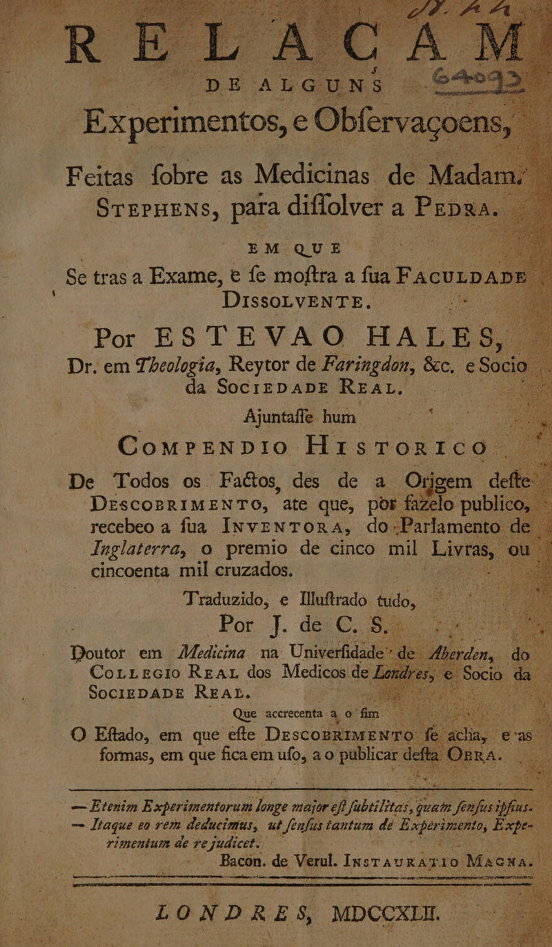 DissoLVENTE. Por ESTEVAO HALES, Dr. em Thcologia, Reytor de Faringdon, &amp;c, e S ci da SOCIEDADE REAL. | Ajuntafe hum COMPENDIO Hi STORTEÇ De Todos os Faitos, des de a Origem def DESCOBRIMENTO, “ate que, por. fazelo publi recebeo a fua INVENTORA, do Parlamento de . Inglaterra, o premio de cinco mil Livras, cincoenta mil cruzados. Traduzido, e Iluitrado sudo, e H o Por J. dec. S da Dbicok em Aldina na: Univerfidade” e herden, do CorrEcio Reaz dos Medicos de Lg; - di Sócio &lt; SOCIEDADE REAL. fes Que acerecenta à o fm Pra a O) Eflado, em que efte Desconto Cha eras formas, em que a em bai ao publicar det FRA Apa dai » e ie 0 “— Etenim Experimentorum de major arcf abeilizas, quem ra fins : = Iraque eo rem deducimus, ut ferfis tantum de E A de rca Expe E rimentum de rejudicet. “Bacon. de Verul. InsTavRAR 10 Macxa. | ; O ea eee ce rea recarga mam LO N DRES, MDCCXIM. no ea