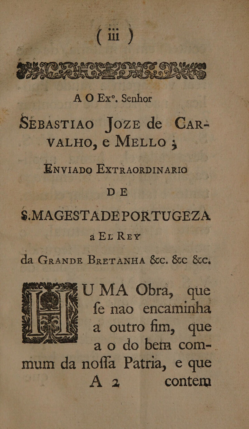 SEBASTIAO JozE de CAR- VALHO, € MELLO 3 “ENviaDo ExTRAORDINARIO | DE S:MAGESTADEPORTUGEZA a EL REY da GranDE BRETANHA &amp;cC. &amp;C &amp;c. ca UU MA Obra, que “as fe nao encaminha “a outro fim, que. a o do bem com-. mum da nofla Patria, e que A à contem