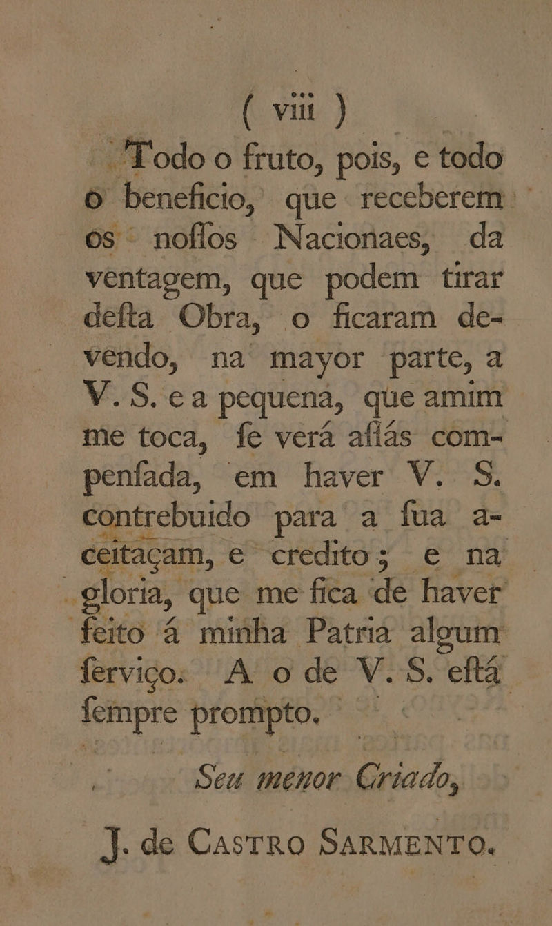 “ *Todoo fruto, pois, etodo o benefício, que receberem os noflos Nacionaes, da ventagem, que podem tirar deita Obra, o ficaram de- vendo, na mayor parte, a V.S. ea pequena, que amm me toca, fe verá afiãs com- penífada, em haver V. 5. contrebuido para a fua a- ceitaçam, e credito; e na “gloria, que me fica de seios feito à minha Patra al ferviços A ode V.s. fá iii td o pah tu Seu menor Criado, J. de Castro SARMENTO.