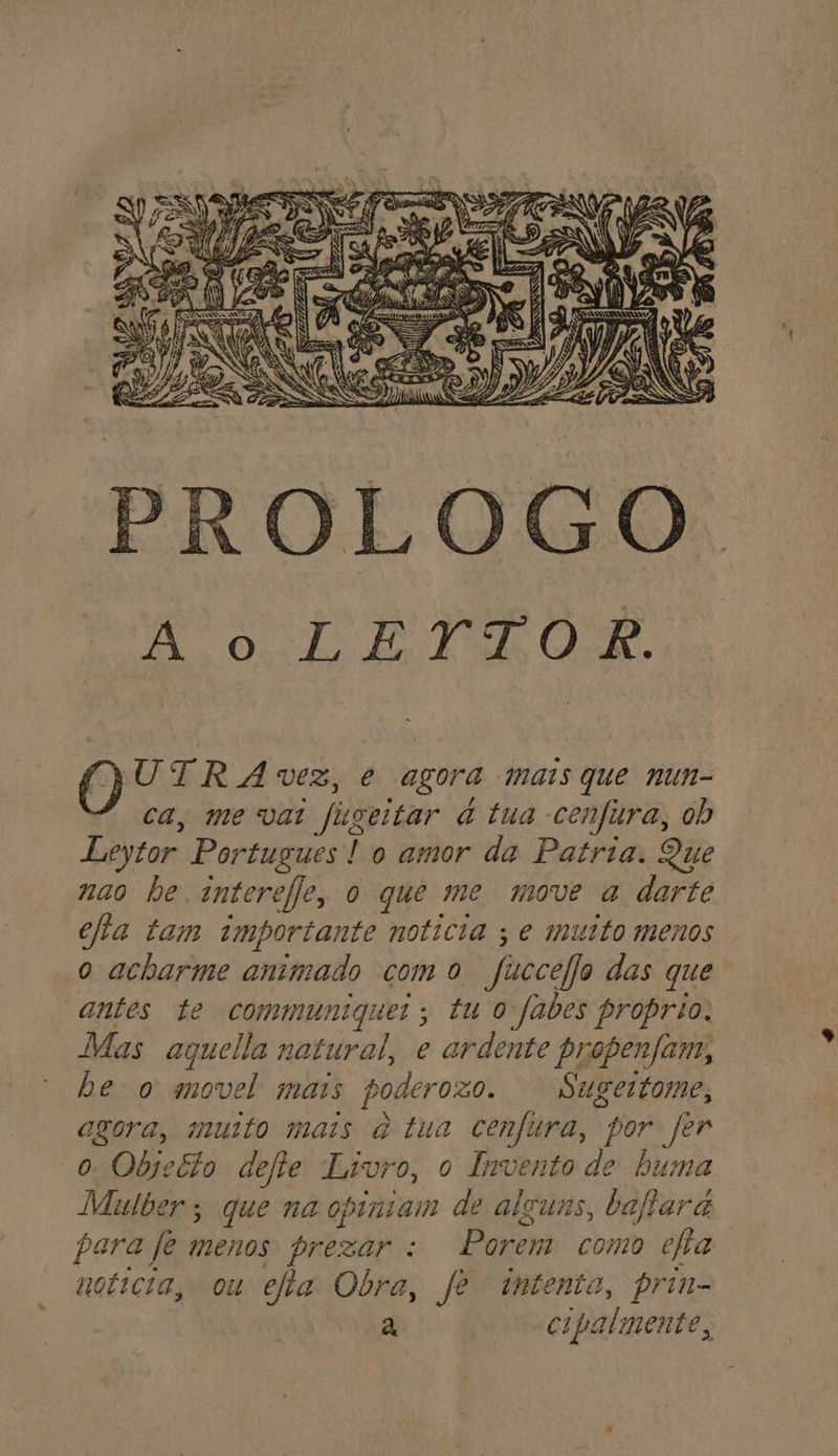 PROLOGO. DN Ouro di AS O UTRAÁVZ, e agora mais que nun- ca, me vai fugeitar à tua cenfura, ob Leytor Portugues! o amor da Patria. Que nao be. anterefle, o que me move a darte ella tam importante noticia ; e muito menos o acharme animado como Jucceljo das que antes te communiquer; tu o fabes proprio. Mas aquella natural, e ardente propenfam, be o movel mais poderozo. Sugertome, agora, muto mais q tua cenfitra, por fer o Objecto defie Livro, o Invento de huma Milber; que na opiniam de alguns, baftar a para fe menos prezar : Porem como efia woticia, ou efa Obra, fe intento, prin- a cipalmente,