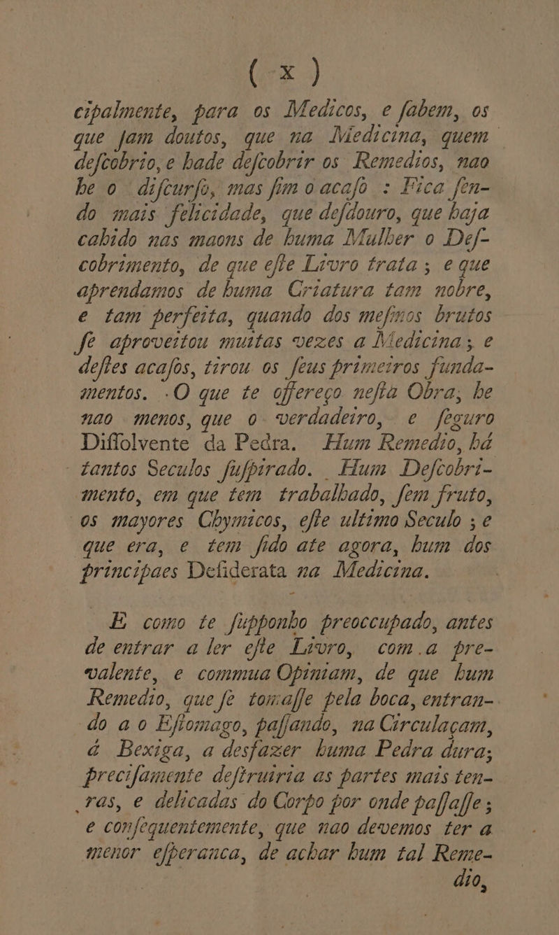 cipalmente, para os Medicos, e fabem, os que jam doutos, que na Jviedicina, quem defcobrio, e hade deftobrir os Remedios, nao be o difcurfo, mas fim o acajo : Fica fen- do mais felicidade, que defdouro, que baja cabido nas maons de buma Mulher o Def- cobrimento, de que efle Livro trata ; e que aprendamos de buma Criatura tam nobre, e tam perfeita, quando dos mefixos brutos fe aproveitou mutas vezes a Medicina; e defles acafos, tirou os feus primeiros funda- mentos. -O que te ofereço nefia Obra, be nao menos, que o verdadeiro, e feguro Diflolvente da Pedra. Hum Remedio, bd “tantos Seculos fufbirado. Hum Defcobri- mento, em que tem trabalhado, fem fruto, “os mayores Chymicos, efie ultimo Seculo ; e que era, e tem fido ate agora, bum dos principaes Defiderata na Medicina. E como te fubponho preoccupado, antes de entrar a ler efte Livro, coma pre- valente, e commua Opiniam, de que hum Remedio, que fe tomale pela boca, entran- do ao Efiomago, pafjando, na Circulaçam, à Bexiga, a desfazer buma Pedra dura; precifamente deftruiria as partes mais ten- ras, e delicadas do Corpo por onde pafafie ; e confeguentemente, que nao devemos ter a menor efperanca, de achar bum tal Reme- dio a