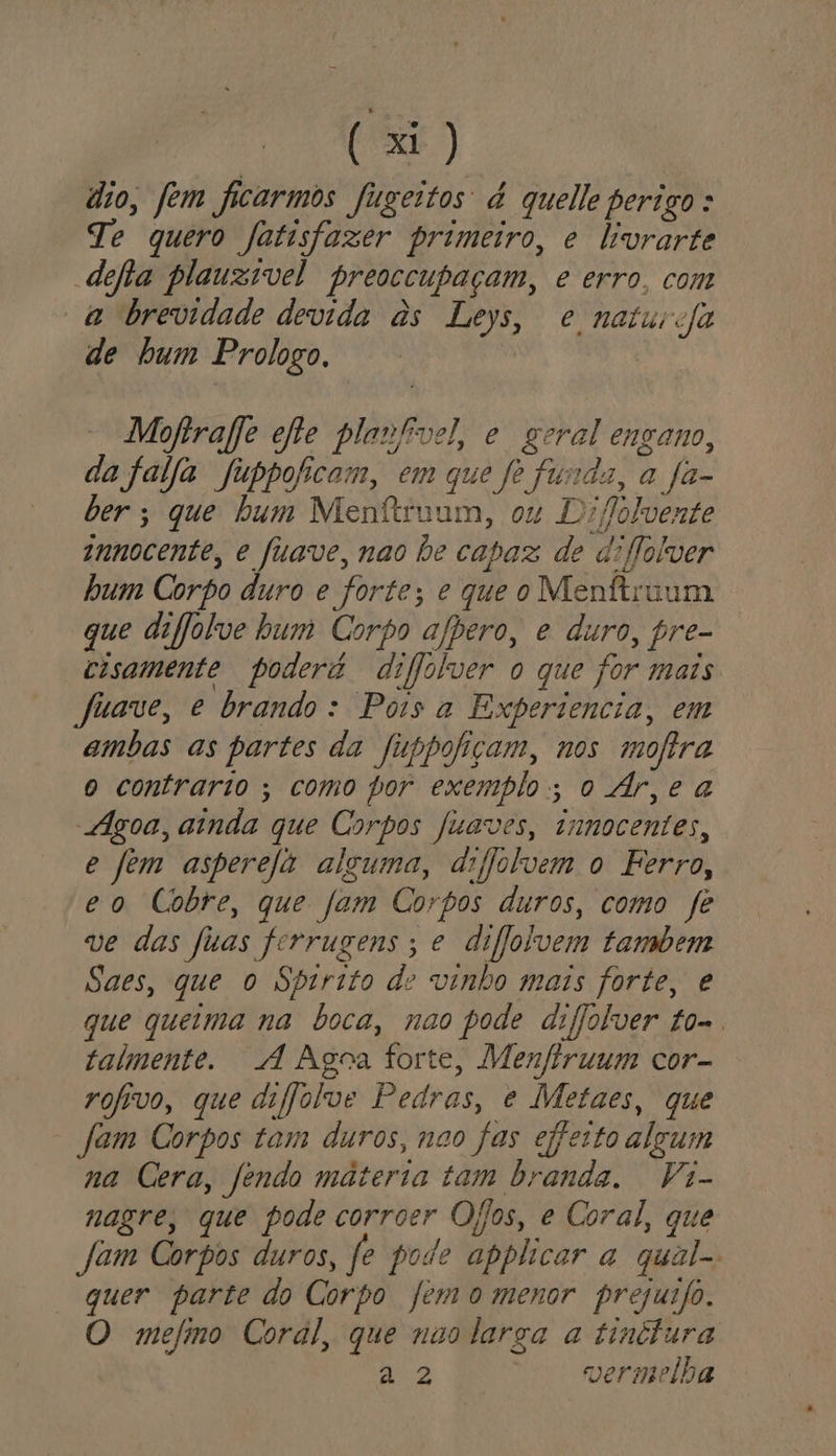 dio, fem ficarmos fugeitos à quelle perigo: Te quero Jatisfazer primeiro, e livrarte defta plauzível preoccupaçam, e erro, com a brevidade devida às Leys, e natura de bum Prologo, Motrafe efte planfivel, e geral engano, da faija fubpoficam, em que fe funda, a Ja- der; que bum Menfiruum, ou Difolvente znnocente, e fuave, nao De capaz de diflolver hum Corpo duro e forte; e que o Menftruum que difjolve bum Corpo afpero, e duro, pre- cisamente poderá difjolver o que for mais Juave, e brando: Pois a Experiencia, em ambas as partes da fuppofiçam, nos mofira o contrario ; como por exemplo; o Ár,e a Agoa, ainda que Corpos fuaves, innocentes, e fem asperefá alguma, dijolvem o Ferro, eo Cobre, que fam Corpos duros, como fe ve das fuas forrugens; e diflolvem tambem Saes, que o Spirito de vinho mais forte, e que queima na boca, nao pode diffolver to-. talmente. A Agoa forte, Menftruum cor- rofivo, que difjolve Pedras, e Metaes, que fam Corpos tam duros, nao fas effesto algum na Cera, fendo materia tam branda. Vi- nagre, que pode corroer Ojos, e Coral, que Jam Corpos duros, fe pode applicor a qual-. quer parte do Corpo femo menor prejusfo. O mefimo Coral, que nao larga a tinttura Ea vermelha