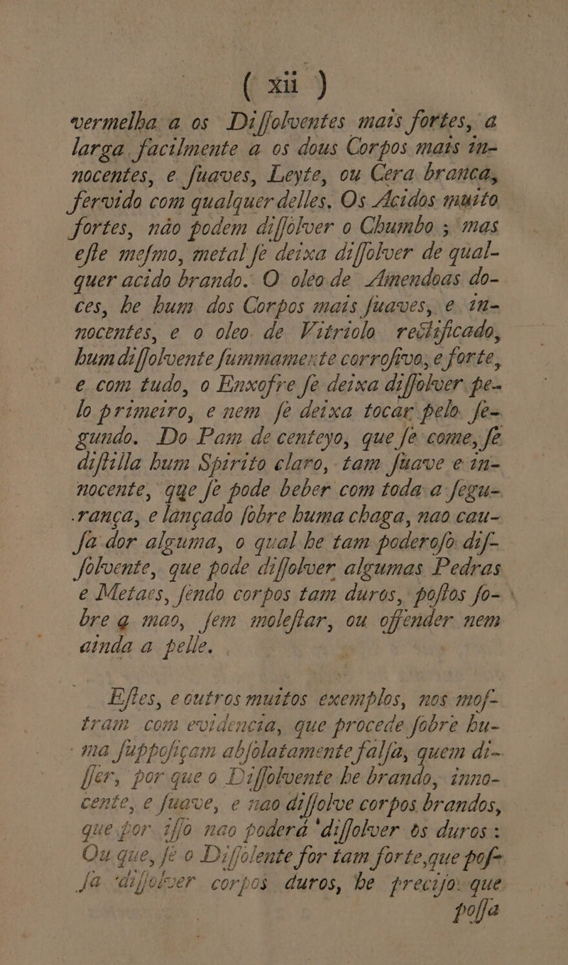 ( xu vermelha:a os Difolventes mais fortes, a larga facilmente a os dous Corpos mais tn- nocentes, e fuaves, Leyte, ou Cera branca, Jervido com qualquer delles, Os Ácidos muto fortes, não podem difjólver o Chumbo ; mas efte mefmo, metal fe deixa difjolver de qual- quer acido brando. O oleode Amendoas do- ces, be hum dos Corpos mais Juaves, e 1n- nocentes, e o oleo de Vitriolo reciijicado, bum daflolvente fummamente corrofivo, e forte, e com tudo, o Enxofre fe deixa difjolver pe- lo primeiro, e mem fe deixa tocar pelo. fe- gundo. Do Pam de centeyo, que [e come, fe difiilla bum Spirito claro, tam fuave e in- nocente, que Je pode beber com toda a fegu- rança, e lançado fobre buma chaga, nao cau- Ja dor alguma, o qual he tam poderojo daf- Jolvente, que pode difjolver algumas Pedras e Metaes, fendo corpos tam duros, pojtos fo- bre q mao, fem molefiar, ou ojpender nem ainda a pelle. Eftes, e outros mustos exemplos, nos mof- tram com evidencia, que procede fobre bu- “ma fubpofiçam abfolatamente falja, quem di- fer, porqueo Deflolvente be brando, inno- cente, e fuave, e nao difjolve corpos brandos, que tor 1jjo nao poderá “difjolver Os duros: Ou que, fe o Difolente for tam forte,que pofe Ja anjoiver corpos duros, be precijoque: pola