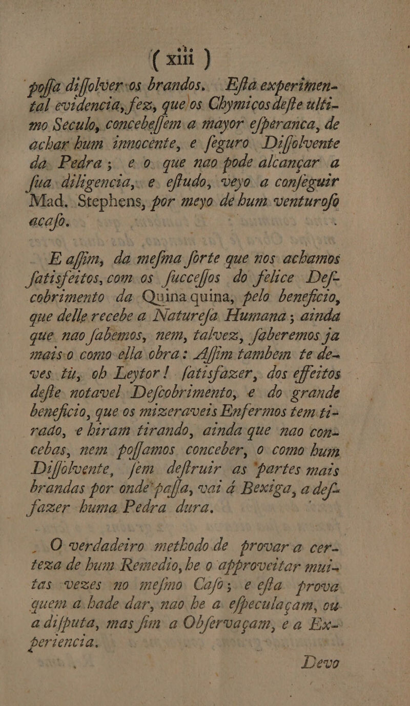(aiii “poa difjolversos brandos, Ejha experimen=. tal evidencia, fez, quelos Chymiços defhe tlti- mo Seculo, concebefjem a mayor efperanca, de achar bum innocente, e feguro Defjolvente da Pedra; eo que nao pode alcançar a fia diligencia, e: eftudo, veyo a confeguir Mad. Stephens, por meyo de bum. venturofo acajo. | | -Eafim, da mefma forte que nos achamos Jatisfestos, com os fuccefjos do felice Def cobrimento da Quina quina, pelo beneficio, que delle recebe a Naturefa Humana ; ainda que nao fabemos, nem, talvez, faberemos ja maisso como-ella obra: Aim tambem te de= ves tity ob Leytor! [atisfazer, dos efeitos dele notavel Defcobrimento, e do grande beneficio, que os mizeraveis Enfermos tem-ti- raao, e biram tirando, ainda que nao con- cebas, nem. poflamos conceber, o como bum Difolvente, fem defiruir as partes mais brandas por onde'pafia, vai é Bexiga, a def Jazer buma Pedra dura, - O verdadeiro metbodo de provara cer- texa de hum Remedio, be o approveitar mui- tas vezes no mejmo Calo; e ella prova quem abade dar, nao be a efpeculaçam, ow adiíputa, mas fim a Obfervaçam, ea Ex persencia, RR E | | Devo