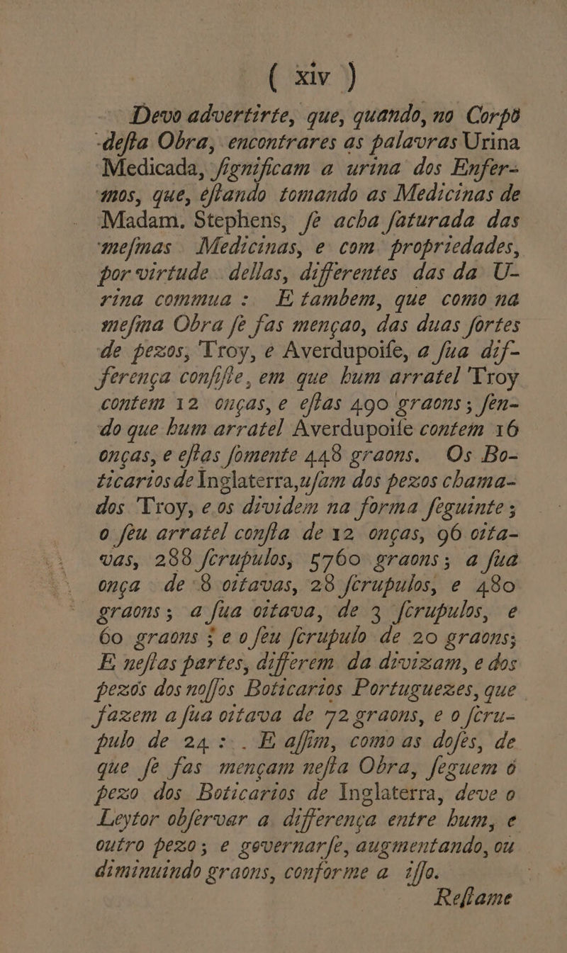 Devo advertirte, que, quando, no Corpô -defta Obra, encontrares as palavras Urina Medicada, fignificam a urina dos Enfer- mos, que, eftando tomando as Medicinas de Madam. Stephens, /? acha faturada das mefmas Medicinas, e com. propriedades, por virtude dellas, differentes das da U- rina commua : E tambem, que como na mefina Obra fê fas mençao, das duas fortes de pezos, Troy, e Averdupoife, a fua dif- Jferença confijte, em que bum arratel Troy contem 12 onças,e efias 400 graons; fen- do que bum arratel Averdupoile contem 16 onças, e eflas fomente 448 graons. Os Bo- ticarios de Inglaterra,ufum dos pezos chama- dos Troy, eos dividem na forma feguinte ; o feu arratel confta de 12 onças, 96 oita- vas, 268 fcrupulos, s760 graons; a fia onça -de'8 ortavas, 28 fcrupulos, e 480 graons; ajua otava, de 3 fcrupulos, e 6o graons ; e ofeu forupulo de 20 graons; E neflas partes, diferem da divizam, e dos pezos dosnofjos Boticarios Portuguezes, que fazem a fua otava de 72 graons, e o feru- pulo de 24 ::. E afim, como as dofes, de que fe fas mençam nefia Obra, feguem o pezo dos Boticarios de Inglaterra, deve o Leytor obfervar a diferença entre bum, e outro pezo; e gevernarfe, augmentando, ou diminuindo graons, conforme a fo. | Reftame