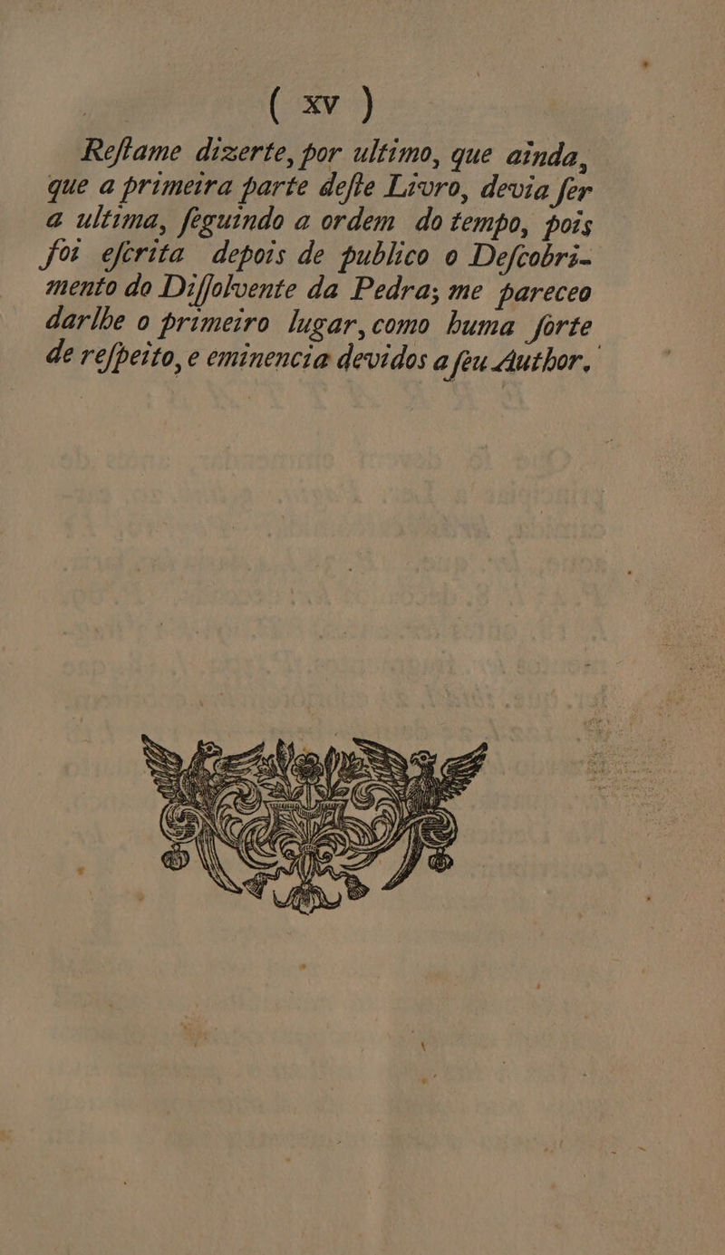 Reftame dizerte, por ultimo, que ainda, que a primeira parte defte Livro, devia fer a ultima, feguindo a ordem do tempo, pois jo eferita depois de publico o Defcobri- mento do Difjolvente da Pedra; me pareceo darlhe o primeiro lugar, como huma forte de refpeito, e eminencia devidos a fêu Author,