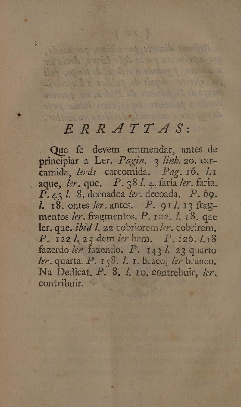 E RR ME TUAS | Que fe devem emmendar, antes de principiar a Ler. Pagim. 3 linh. 20. car- camida, Jerds carcomida. Pag. 16. 1 . aque, ker. que. P.38/ 4. faria der. faria, P.431. 8. decoadoa ler. decoada. P. 69. f. 18. ontes ler. antes. P. gr/. 13 frag- mentos /er. fragmentos. P. 102. /. 18. qae ler. que..zb:d /, 22 cobriorem /r. cobrirem, Portao awdemi ler beta CÊ Tofas fazerdo ler fazendo. P. 143 À 23 quarto ler. quarta. P. 158. /. 1. braco, /er branco. Na Dedicat. P. 8. 7. 10. contrebuir, /er.