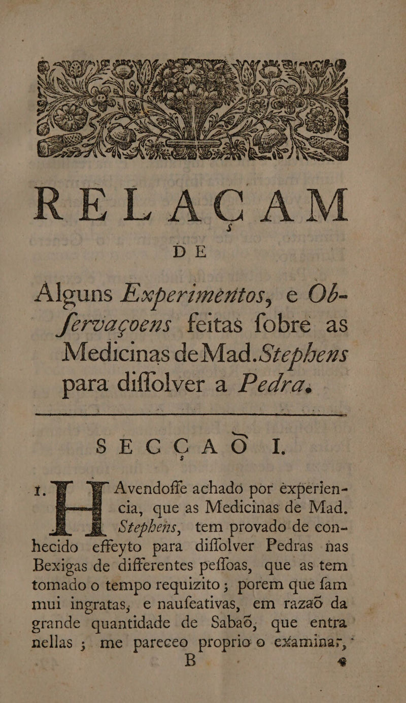 DE Alguns Experimentos, e Ob- — Jfervaçoens feitas fobre as Medicinas de Mad.Stephens para diflolver a Pedra, S EG GA Ol, Avendoffe achado por experien- cia, que as Medicinas de Mad, 1 É Stepbeis, tem provado de con- hecido effeyto para diflolver Pedras nas Bexigas de diferentes peíloas, que as tem tomado o tempo requizito; porem que : fam mui ingratas, e naufeativas, em razao da grande quantidade de Sabaõ, que entra ' nellas ; me pareceo proprio o examinar, * | A