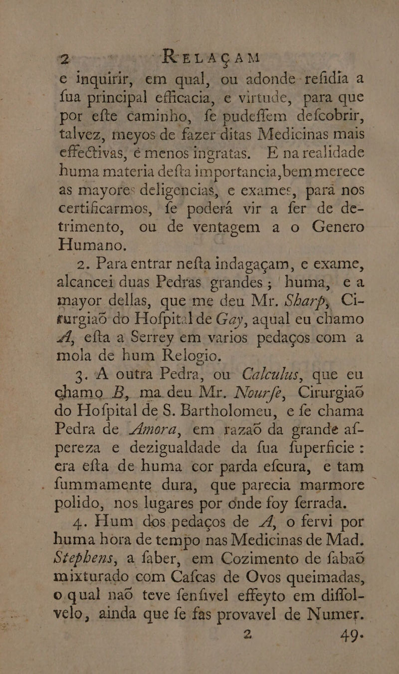 Deris “ReLAÇAM e inquirir, em qual, ou adonde-refidia a fua principal eficacia, e virtude, para que por efte caminho, fe pudeffem defcobrir, talvez, meyos de fazer ditas Medicinas mais effeCrivas, é menos ingratas. E na realidade huma materia defta.) importancia, bem merece as mayores deligencias, e exames, pará nos certiicarmos, fe poderá vir a fer de de- trimento, ou de ventagem a o Genero Humano. 2. Para entrar neíta indagaçam, e exame, alcancei duas Pedras grandes; huma, ea mayor dellas, que me deu Mr. Sharp, Ci- furgiad do Hofpit: ilde Gay, aqual eu chamo 4, elta a Serrey em varios pedaços com a mola de hum Relogio. 3. À outra Pedra, ou Calculus, que eu chamo B, ma deu Mr. Nourfe, Cirurgiaõ do Hofpital de S. Bartholomeu, e fe chama Pedra de Amora, em razad da grande aí- pereza e dezigualdade da fua fuperficie : ecra eita de huma cor parda efcura, e tam - fummamente dura, que parecia marmore polido, nos lugares por onde foy ferrada. 4. Hum dos pedaços de 4, o fervi por huma hora de tempo nas Medicinas de Mad. Stephens, a faber, em Cozimento de fabad mixturado com Cafeas de Ovos queimadas, o qual nao teve fenfivel effeyto em diflol- velo, ainda que fe fas provavel de Numer.