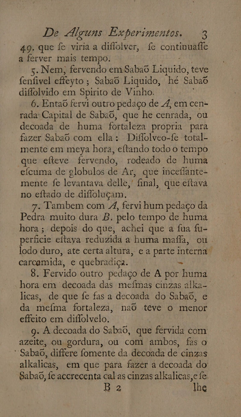 49. que fe viria a diflolver, fe continuafle a ferver imais tempo. 5. Nem; fervendo em-Sabao E ando, teve fenfivel effeyto ; Sabaô Liquido, he Sabad diflolvido em Spirito de Vinho. 6. Entad fervi outro pedaço de 4, em cen- rada- Capital de Sabad, que he cenráda, ou decoada de huma fortaleza propria para fazer Sabad com ella: Diflolveo-fe total- mente em meya hora, eftando todo o tempo que efteve fervendo, rodeado de huma eícuma de globulos de Ar, que inceflante- mente fe levantava delle, final, que eftava . no eítado de difioluçam. 7. VYambem com 4, fervi hum pedaço da Pedra muito dura B, pelo tempo de huma hora ; depois do que, achei que a fua fu- períicie eítayva reduzida a huma maífla, ou. lodo duro, ate certa altura, e a parte interna. carcamida, e quebradiça. 8. Fervido outro pedaço de À por na hora em 'decoada das mefmas cinzas alka-. licas, de que fe fas a decoada do Sabaô, e da meíma fortaleza, nao téve o menor effeito em difolvelo. 9. A decoada do Sabaô, que fervida com azeite, ou gordura, ou com ambos, fas o ' Sabao, differe fomente da decoada de cinzas alkalicas, em que para fazer a decoada do Sabao, fe accrecenta cal as cinzas alkalicas,e fe. B 2 lhg