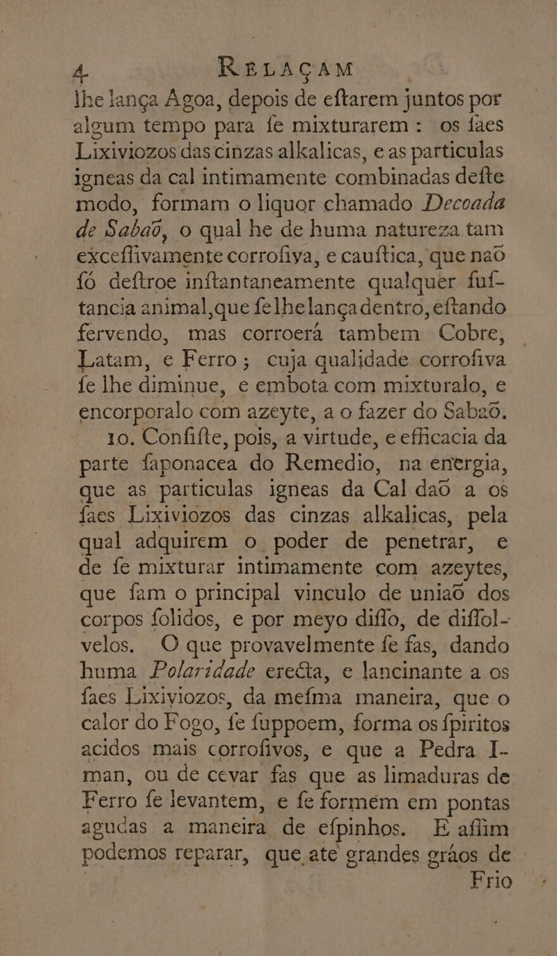 lhe lança Agoa, depois de eftarem juntos por algum tempo para fe mixturarem : os Íaes Lixiviozos das cinzas alkalicas, e as particulas igneas da cal intimamente combinadas defte modo, formam o liquor chamado Decoada de Sabai, o qual he de huma natureza tam excelivamente corrofiya, e cauítica, que nao fó deftroe inftantaneamente qualquer fuf- tancia animal,que felhelança dentro, eíftando fervendo, mas corroera tambem Cobre, Latam, e Ferro; cuja qualidade corrofiva fe lhe diminue, e embota com mixturalo, e encorporalo com azeyte, a o fazer do Sabao. 10. Confifte, pois, a virtude, e efficacia da parte faponacea do Remedio, na energia, que as particulas igneas da Cal dao a os faes Lixiviozos das cinzas alkalicas, pela qual adquirem o poder de penetrar, e de fe mixturar intimamente com azeytes, que fam o principal vinculo de uniao dos corpos folidos, e por meyo diflo, de diffol- velos. O que provavelmente fe fas, dando huma Polaridade ereéta, e lancinante a os faes Lixiviozos, da mefma maneira, que o calor do Fogo, fe fuppoem, forma os fpiritos acidos mais corrofivos, e que a Pedra I.. man, ou de cevar fas que as limaduras de Ferro fe levantem, e fe formem em pontas agudas a maneira de efpinhos. E afim podemos reparar, que ate grandes grãos de -