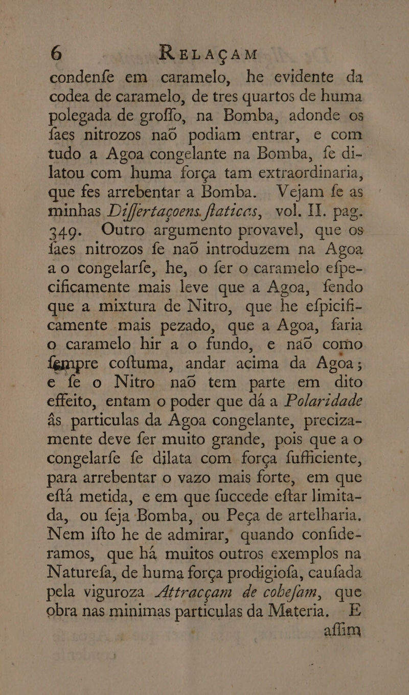 condenfe em caramelo, he evidente da codea de caramelo, de tres quartos de huma polegada de grollo, na Bomba, adonde os faes nitrozos naô podiam entrar, e com tudo a Agoa congelante na Bomba, fe di... latou com huma força tam extraordinaria, que fes arrebentar a Bomba. Vejam fe as minhas Dzffertaçoens. faticas, vol. II. pag. 349. Outro argumento provavel, que os faes nitrozos fe nao introduzem na ÁAgoa ao congelarfe, he, o fer o caramelo efpe- cificamente mais leve que a Agoa, fendo que a mixtura de Nitro, que he efpicifi- camente mais pezado, que a Agoa, faria o caramelo hir a o fundo, e não como empre coítuma, andar acima da Agoa ; e fe o Nitro nao tem parte em “dito effeito, entam o poder que dá a Polaridade às particulas da Agoa congelante, preciza- mente deve fer muito grande, pois que a o congelarfe fe dilata com força fufficiente, para arrebentar o vazo mais forte, em que efta metida, e em que fuccede eftar limita- da, ou feja Bomba, ou Peça de artelharia, Nem ifto he de admirar, quando confide- ramos, que hã muitos outros exemplos na Naturefa, de huma força prodigiofa, caufada pela viguroza Attracçam de cobefam, que obra nas minimas particulas da Materia. E afim