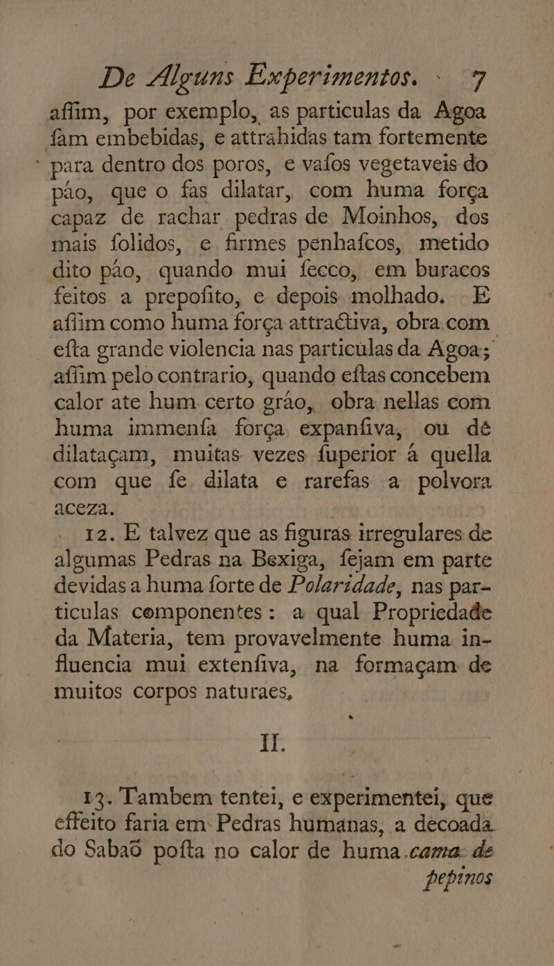 afim, por exemplo, as particulas da Agoa fam embebidas, e attrahidas tam fortemente * para dentro dos poros, e vaíos vegetaveis do pão, que o fas dilatar, com huma força capaz de rachar pedras de Moinhos, dos mais Íolidos, e firmes penhaícos, metido dito pao, quando mui fecco, em buracos feitos a prepofito, e depois molhado. - E afim como huma força attraétiva, obra com. “ efta grande violencia nas particulas da Agoa; affim pelo contrario, quando eítas concebem calor ate hum certo grão, obra nellas com huma immenfa força expanfiva, ou dê dilataçam, muitas vezes fuperior à quella com que fe dilata e rarefas a polvora aceza. 12. E talvez que as figuras irregulares de algumas Pedras na Bexiga, Ífejam em parte devidas a huma forte de Polaridade, nas par= ticulas componentes: a qual Propriedade da Materia, tem provavelmente huma in- fluencia mui extenfiva, na formaçam de muitos corpos naturaes, Il. 19. Tambem tentei, e experimentei, que effeito faria em: Pedras humanas, a decoada. do Sabaô poíta no calor de huma .cama: de pepinos